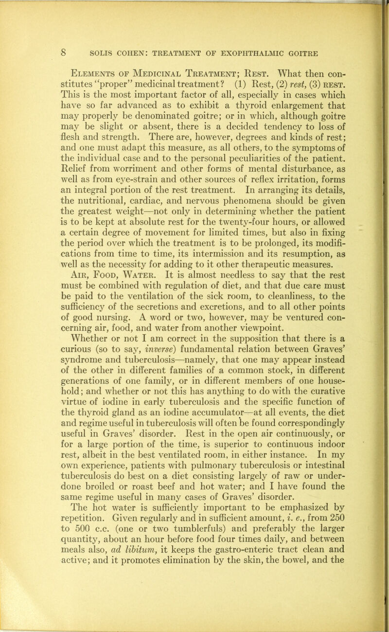 Elements of Medicinal Treatment; Rest. What then con- stitutes ‘^proper” medicinal treatment ? (1) Rest, (2) rest, (3) rest. This is the most important factor of all, especially in cases which have so far advanced as to exhibit a thyroid enlargement that may properly be denominated goitre; or in which, although goitre may be slight or absent, there is a decided tendency to loss of flesh and strength. There are, however, degrees and kinds of rest; and one must adapt this measure, as all others, to the symptoms of the individual case and to the personal peculiarities of the patient. Relief from worriment and other forms of mental disturbance, as well as from eye-strain and other sources of reflex irritation, forms an integral portion of the rest treatment. In arranging its details, the nutritional, cardiac, and nervous phenomena should be given the greatest weight—not only in determining whether the patient is to be kept at absolute rest for the twenty-four hours, or allowed a certain degree of movement for limited times, but also in fixing the period over which the treatment is to be prolonged, its modifi- cations from time to time, its intermission and its resumption, as well as the necessity for adding to it other therapeutic measures. Air, Food, Water. It is almost needless to say that the rest must be combined with regulation of diet, and that due care must be paid to the ventilation of the sick room, to cleanliness, to the sufficiency of the secretions and excretions, and to all other points of good nursing. A word or two, however, may be ventured con- cerning air, food, and water from another viewpoint. Whether or not I am correct in the supposition that there is a curious (so to say, inverse) fundamental relation between Graves^ syndrome and tuberculosis—namely, that one may appear instead of the other in different families of a common stock, in different generations of one family, or in different members of one house- hold ; and whether or not this has anything to do with the curative virtue of iodine in early tuberculosis and the specific function of the thyroid gland as an iodine accumulator—at all events, the diet and regime useful in tuberculosis will often be found correspondingly useful in Graves’ disorder. Rest in the open air continuously, or for a large portion of the time, is superior to continuous indoor rest, albeit in the best ventilated room, in either instance. In my own experience, patients with pulmonary tuberculosis or intestinal tuberculosis do best on a diet consisting largely of raw or under- done broiled or roast beef and hot water; and I have found the same regime useful in many cases of Graves’ disorder. The hot water is sufficiently important to be emphasized by repetition. Given regularly and in sufficient amount, i. e., from 250 to 500 c.c. (one or two tumblerfuls) and preferably the larger quantity, about an hour before food four times daily, and between meals also, ad libitum, it keeps the gastro-enteric tract clean and active; and it promotes elimination by the skin, the bowel, and the