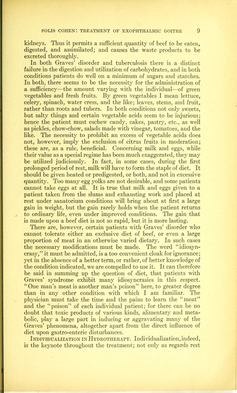 kidneys. Thus it permits a sufficient quantity of beef to be eaten, digested, and assimilated; and causes the waste products to be excreted thoroughly. In both Graves' disorder and tuberculosis there is a distinct failure in the digestion and utilization of carbohydrates, and in both conditions patients do well on a minimum of sugars and starches. In both, there seems to be the necessity for the administration of a sufficiency—the amount varying with the individual—of green vegetables and fresh fruits. By green vegetables I mean lettuce, celery, spinach, water cress, and the like; leaves, stems, and fruit, rather than roots and tubers. In both conditions not only sweets, but salty things and certain vegetable acids seem to be injurious; hence the patient must eschew candy, cakes, pastry, etc., as well as pickles, chow-chow, salads made with vinegar, tomatoes, and the like. The necessity to prohibit an excess of vegetable acids does not, however, imply the exclusion of citrus fruits in moderation; these are, as a rule, beneficial. Concerning milk and eggs, while their value as a special regime has been much exaggerated, they may be utilized judiciously. In fact, in some cases, during the first prolonged period of rest, milk will have to form the staple of diet. It should be given heated or predigested, or both, and not in excessive quantity. Too many egg yolks are not desirable, and some patients cannot take eggs at all. It is true that milk and eggs given to a patient taken from the slums and exhausting work and placed at rest under sanatorium conditions will bring about at first a large gain in weight, but the gain rarely holds when the patient returns to ordinary life, even under improved conditions. The gain that is made upon a beef diet is not so rapid, but it is more lasting. There are, however, certain patients with Graves’ disorder who cannot tolerate either an exclusive diet of beef, or even a large proportion of meat in an otherwise varied dietary. In such cases the necessary modifications must be made. The word ‘‘idiosyn- crasy,” it must be admitted, is a too convenient cloak for ignorance; yet in the absence of a better term, or rather, of better knowledge of the condition indicated, we are compelled to use it. It can therefore be said in summing up the question of diet, that patients with Graves’ syndrome exhibit many idiosyncrasies in this respect. “One man’s meat is another man’s poison” here, to greater degree than in any other condition with which I am familiar. The physician must take the time and the pains to learn the “meat” and the “poison” of each individual patient; for there can be no doubt that toxic products of various kinds, alimentary and meta- bolic, play a large part in inducing or aggravating many of the Graves’ phenomena, altogether apart from the direct infiuence of diet upon gastro-enteric disturbances. Individualization in Hydrotherapy. Individualization, indeed, is the keynote throughout the treatment; not only as regards rest