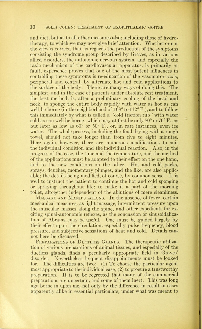 and diet, but as to all other measures also; including those of hydro- therapy, to which we may now give brief attention. Whether or not the view is correct, that as regards the production of the symptoms consisting the syndrome group described by Graves, as in various allied disorders, the autonomic nervous system, and especially the taxic mechanism of the cardiovascular apparatus, is primarily at fault, experience proves that one of the most potent influences in controlling these symptoms is re-education of the vasomotor taxis, peripheral and central, by alternate hot and cold applications to the surface of the body. There are many ways of doing this. The simplest, and in the case of patients under absolute rest treatment, the best method, is, after a preliminary cooling of the head and neck, to sponge the entire body rapidly with water as hot as can well be borne (in the neighborhood of 108° to 112° F.), and to follow this immediately by what is called a ‘'cold friction rub” with water cold as can well be borne; which may at first be only 80° or 70° F., as but later as low as 60° or 50° F., or, in rare instances, even ice water. The whole process, including the final drying with a rough towel, should not take longer than from five to eight minutes. Here again, however, there are numerous modifications to suit the individual condition and the individual reaction. Also, in the progress of the case, the time and the temperature, and the method of the applications must be adapted to their effect on the one hand, and to the new conditions on the other. Hot and cold packs, sprays, douches, momentary plunges, and the like, are also applic- able; the details being modified, of course, by common sense. It is well to instruct the patient to continue the hot and cold sponging or spraying throughout life; to make it a part of the morning toilet, altogether independent of the ablutions of mere cleanliness. Massage and Manipulations. In the absence of fever, certain mechanical measures, as light massage, intermittent pressure upon the muscular masses along the spine, and other expedients for ex- citing spinal-autonomic reflexes, as the concussion or sinusoidaliza- tion of Abrams, may be useful. One must be guided largely by their effect upon the circulation, especially pulse frequency, blood pressure, and subjective sensations of heat and cold. Details can- not here be discussed. Preparations of Ductless Glands. The therapeutic utiliza- tion of various preparations of animal tissues, and especially of the ductless glands, finds a peculiarly appropriate field in Graves’ disorder. Nevertheless frequent disappointments must be looked for. The difficulties are two: (1) To choose the particular agent most appropriate to the individual case; (2) to procure a trustworthy preparation. It is to be regretted that many of the commercial preparations are uncertain, and some of them inert. This was long ago borne in upon me, not only by the difference in result in cases apparently alike in essential particulars, under what was meant to