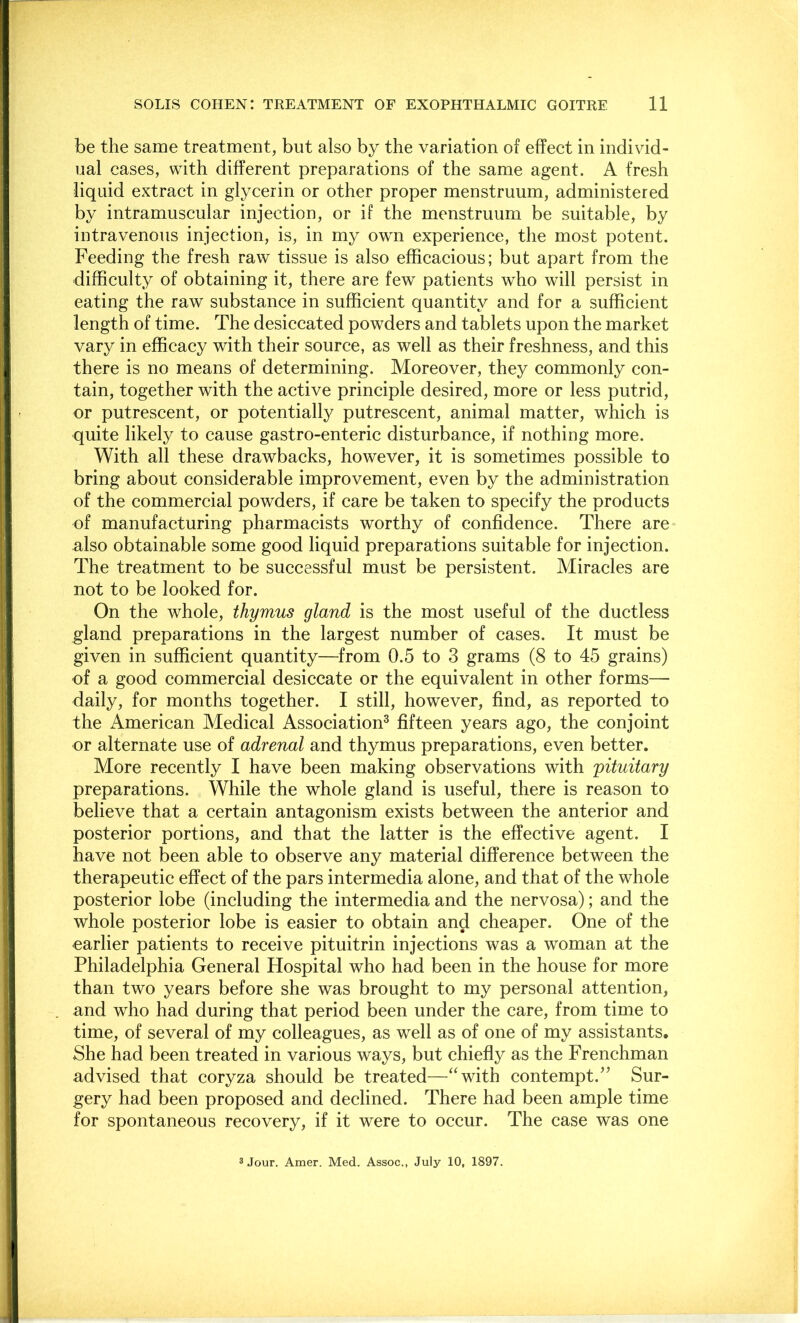 be the same treatment, but also by the variation of effect in individ- ual cases, with different preparations of the same agent. A fresh liquid extract in glycerin or other proper menstruum, administered by intramuscular injection, or if the menstruum be suitable, by intravenous injection, is, in my own experience, the most potent. Feeding the fresh raw tissue is also efficacious; but apart from the difficulty of obtaining it, there are few patients who will persist in eating the raw substance in sufficient quantity and for a sufficient length of time. The desiccated powders and tablets upon the market vary in efficacy with their source, as well as their freshness, and this there is no means of determining. Moreover, they commonly con- tain, together with the active principle desired, more or less putrid, or putrescent, or potentially putrescent, animal matter, which is quite likely to cause gastro-enteric disturbance, if nothing more. With all these drawbacks, however, it is sometimes possible to bring about considerable improvement, even by the administration of the commercial powders, if care be taken to specify the products of manufacturing pharmacists worthy of confidence. There are also obtainable some good liquid preparations suitable for injection. The treatment to be successful must be persistent. Miracles are not to be looked for. On the whole, thymus gland is the most useful of the ductless gland preparations in the largest number of cases. It must be given in sufficient quantity—from 0.5 to 3 grams (8 to 45 grains) of a good commercial desiccate or the equivalent in other forms— daily, for months together. I still, however, find, as reported to the American Medical Association^ fifteen years ago, the conjoint or alternate use of adrenal and thymus preparations, even better. More recently I have been making observations with pituitary preparations. While the whole gland is useful, there is reason to believe that a certain antagonism exists between the anterior and posterior portions, and that the latter is the effective agent. I have not been able to observe any material difference between the therapeutic effect of the pars intermedia alone, and that of the whole posterior lobe (including the intermedia and the nervosa); and the whole posterior lobe is easier to obtain and cheaper. One of the earlier patients to receive pituitrin injections was a woman at the Philadelphia General Hospital who had been in the house for more than two years before she was brought to my personal attention, and who had during that period been under the care, from time to time, of several of my colleagues, as well as of one of my assistants. She had been treated in various ways, but chiefly as the Frenchman advised that coryza should be treated—“with contempt.^’ Sur- gery had been proposed and declined. There had been ample time for spontaneous recovery, if it were to occur. The case was one 3 Jour. Amer. Med. Assoc., July 10, 1897.