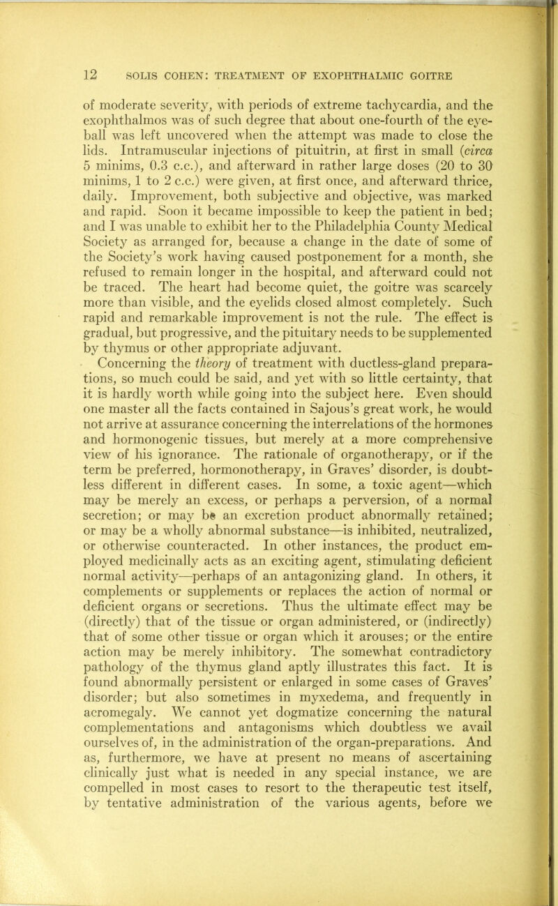 of moderate severity, with periods of extreme tachycardia, and the exophthalmos was of such degree that about one-fourth of the eye- ball was left uncovered when the attempt was made to close the lids. Intramuscular injections of pituitrin, at first in small (circa 5 minims, 0.3 c.c.), and afterward in rather large doses (20 to 30 minims, 1 to 2 c.c.) were given, at first once, and afterward thrice, daily. Improvement, both subjective and objective, was marked and rapid. Soon it became impossible to keep the patient in bed; and I was unable to exhibit her to the Philadelphia County Medical Society as arranged for, because a change in the date of some of the Society’s work having caused postponement for a month, she refused to remain longer in the hospital, and afterward could not be traced. The heart had become quiet, the goitre was scarcely more than visible, and the eyelids closed almost completely. Such rapid and remarkable improvement is not the rule. The effect is gradual, but progressive, and the pituitary needs to be supplemented by thymus or other appropriate adjuvant. Concerning the theory of treatment with ductless-gland prepara- tions, so much could be said, and yet with so little certainty, that it is hardly worth while going into the subject here. Even should one master all the facts contained in Sajous’s great work, he would not arrive at assurance concerning the interrelations of the hormones and hormonogenic tissues, but merely at a more comprehensive view of his ignorance. The rationale of organotherapy, or if the term be preferred, hormonotherapy, in Graves’ disorder, is doubt- less different in different cases. In some, a toxic agent—which may be merely an excess, or perhaps a perversion, of a normal secretion; or may be an excretion product abnormally retained; or may be a wholly abnormal substance—is inhibited, neutralized, or otherwise counteracted. In other instances, the product em- ployed medicinally acts as an exciting agent, stimulating deficient normal activity—perhaps of an antagonizing gland. In others, it complements or supplements or replaces the action of normal or deficient organs or secretions. Thus the ultimate effect may be (directly) that of the tissue or organ administered, or (indirectly) that of some other tissue or organ which it arouses; or the entire action may be merely inhibitory. The somewhat contradictory pathology of the thymus gland aptly illustrates this fact. It is found abnormally persistent or enlarged in some cases of Graves’ disorder; but also sometimes in myxedema, and frequently in acromegaly. We cannot yet dogmatize concerning the natural complementations and antagonisms which doubtless w*e avail ourselves of, in the administration of the organ-preparations. And as, furthermore, we have at present no means of ascertaining clinically just what is needed in any special instance, we are compelled in most cases to resort to the therapeutic test itself, by tentative administration of the various agents, before we