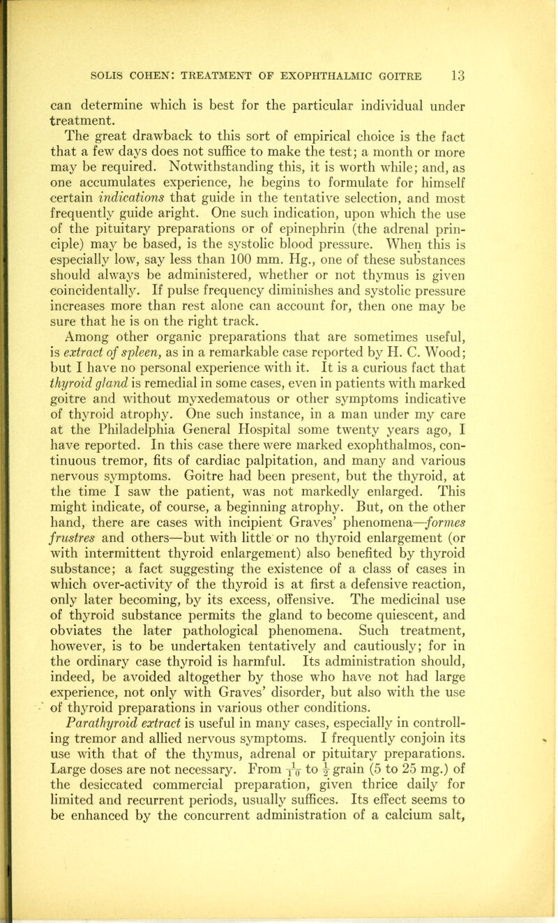 can determine which is best for the particular individual under treatment. The great drawback to this sort of empirical choice is the fact that a few days does not suffice to make the test; a month or more may be required. Notwithstanding this, it is worth while; and, as one accumulates experience, he begins to formulate for himself certain indications that guide in the tentative selection, and most frequently guide aright. One such indication, upon which the use of the pituitary preparations or of epinephrin (the adrenal prin- ciple) may be based, is the systolic blood pressure. When this is especially low, say less than 100 mm. Hg., one of these substances should always be administered, whether or not thymus is given coincidentally. If pulse frequency diminishes and systolic pressure increases more than rest alone can account for, then one may be sure that he is on the right track. Among other organic preparations that are sometimes useful, is extract of spleen, as in a remarkable case reported by H. C. Wood; but I have no personal experience with it. It is a curious fact that thyroid gland is remedial in some cases, even in patients with marked goitre and without myxedematous or other symptoms indicative of thyroid atrophy. One such instance, in a man under my care at the Philadelphia General Hospital some twenty years ago, I have reported. In this case there were marked exophthalmos, con- tinuous tremor, fits of cardiac palpitation, and many and various nervous symptoms. Goitre had been present, but the thyroid, at the time I saw the patient, was not markedly enlarged. This might indicate, of course, a beginning atrophy. But, on the other hand, there are cases with incipient Graves’ phenomena—formes frustres and others—but with little or no thyroid enlargement (or with intermittent thyroid enlargement) also benefited by thyroid substance; a fact suggesting the existence of a class of cases in which over-activity of the thyroid is at first a defensive reaction, only later becoming, by its excess, offensive. The medicinal use of thyroid substance permits the gland to become quiescent, and obviates the later pathological phenomena. Such treatment, however, is to be undertaken tentatively and cautiously; for in the ordinary case thyroid is harmful. Its administration should, indeed, be avoided altogether by those who have not had large experience, not only with Graves’ disorder, but also with the use of thyroid preparations in various other conditions. Parathyroid extract is useful in many cases, especially in controll- ing tremor and allied nervous symptoms. I frequently conjoin its use with that of the thymus, adrenal or pituitary preparations. Large doses are not necessary. From yV to y grain (5 to 25 mg.) of the desiccated commercial preparation, given thrice daily for limited and recurrent periods, usually suffices. Its effect seems to be enhanced by the concurrent administration of a calcium salt.