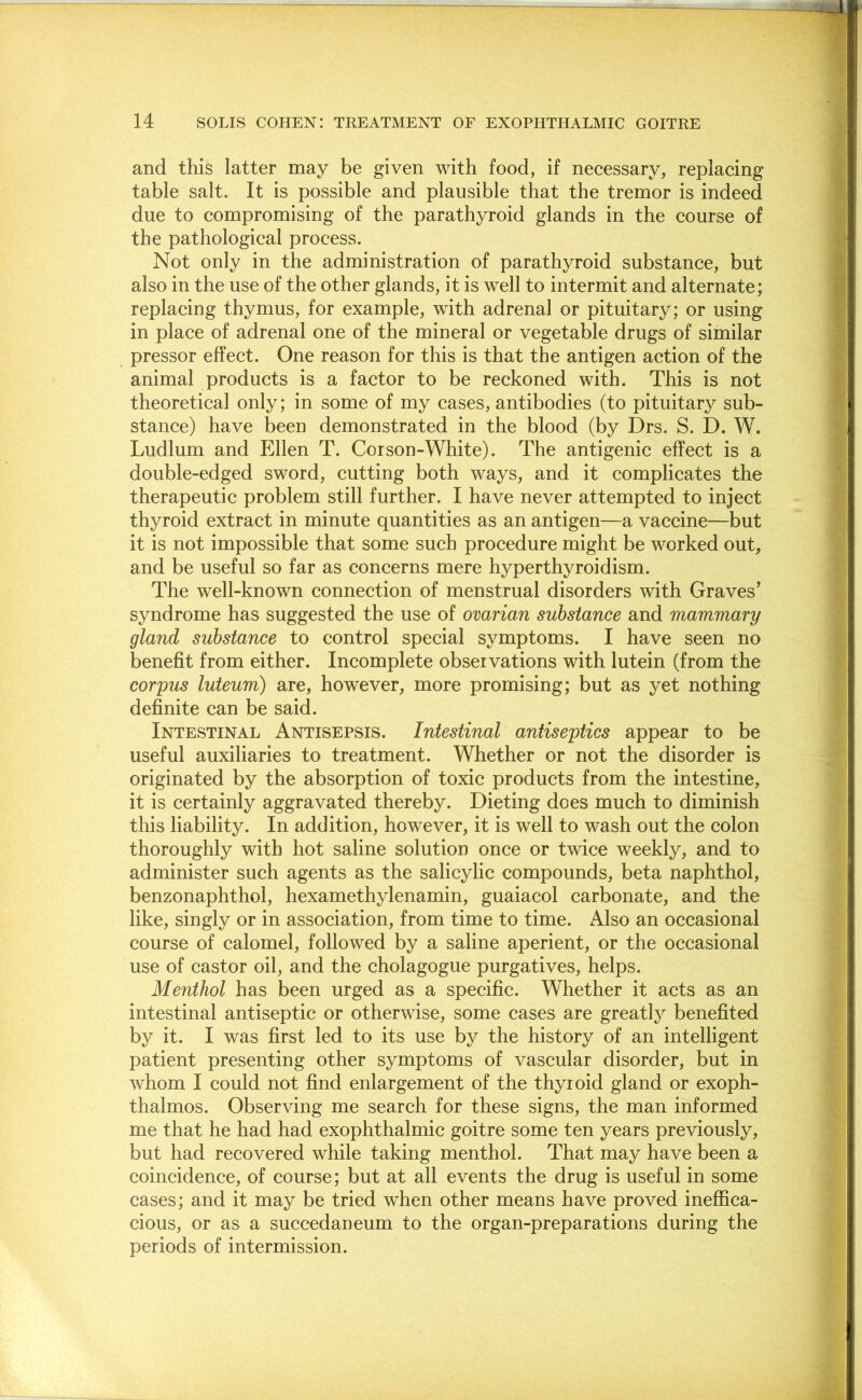 and this latter may be given with food, if necessary, replacing table salt. It is possible and plausible that the tremor is indeed due to compromising of the parathyroid glands in the course of the pathological process. Not only in the administration of parathyroid substance, but also in the use of the other glands, it is well to intermit and alternate; replacing thymus, for example, with adrenal or pituitary; or using in place of adrenal one of the mineral or vegetable drugs of similar pressor effect. One reason for this is that the antigen action of the animal products is a factor to be reckoned with. This is not theoretical only; in some of my cases, antibodies (to pituitary sub- stance) have been demonstrated in the blood (by Drs. S. D. W. Ludlum and Ellen T. Corson-White). The antigenic effect is a double-edged sword, cutting both ways, and it complicates the therapeutic problem still further. I have never attempted to inject thyroid extract in minute quantities as an antigen—a vaccine—but it is not impossible that some such procedure might be worked out, and be useful so far as concerns mere hyperthyroidism. The well-known connection of menstrual disorders with Graves’ syndrome has suggested the use of ovarian substance and mammary gland substance to control special symptoms. I have seen no benefit from either. Incomplete observations with lutein (from the corpus luteum) are, however, more promising; but as yet nothing definite can be said. Intestinal Antisepsis. Intestinal antiseptics appear to be useful auxiliaries to treatment. Whether or not the disorder is originated by the absorption of toxic products from the intestine, it is certainly aggravated thereby. Dieting does much to diminish this liability. In addition, however, it is well to wash out the colon thoroughly with hot saline solution once or twice weekly, and to administer such agents as the salicylic compounds, beta naphthol, benzonaphthol, hexamethylenamin, guaiacol carbonate, and the like, singly or in association, from time to time. Also an occasional course of calomel, followed by a saline aperient, or the occasional use of castor oil, and the cholagogue purgatives, helps. Menthol has been urged as a specific. Whether it acts as an intestinal antiseptic or otherwise, some cases are greatly benefited by it. I was first led to its use by the history of an intelligent patient presenting other symptoms of vascular disorder, but in whom I could not find enlargement of the thyroid gland or exoph- thalmos. Observing me search for these signs, the man informed me that he had had exophthalmic goitre some ten years previously, but had recovered while taking menthol. That may have been a coincidence, of course; but at all events the drug is useful in some cases; and it may be tried when other means have proved ineffica- cious, or as a succedaneum to the organ-preparations during the periods of intermission.