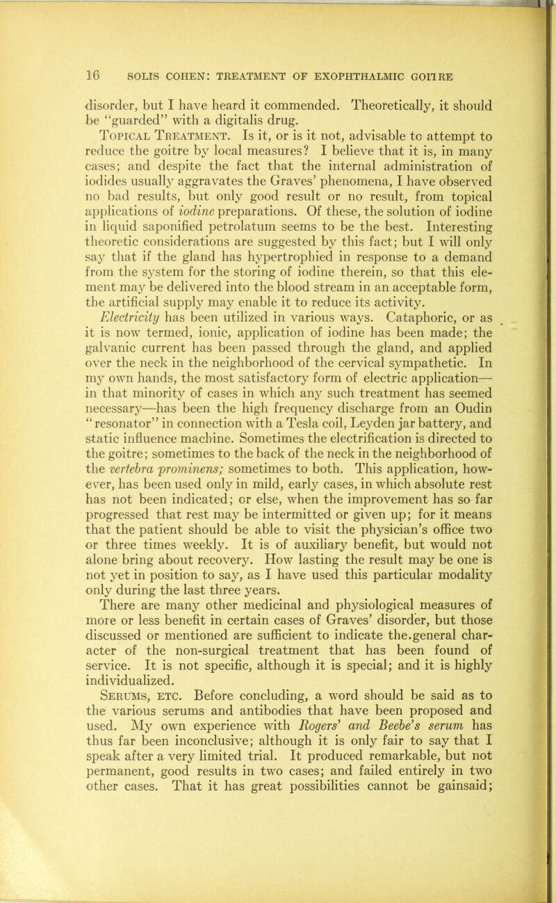 disorder, but I have heard it commended. Theoretically, it should be ‘‘guarded” with a digitalis drug. Topical Treatment. Is it, or is it not, advisable to attempt to reduce the goitre by local measures? I believe that it is, in many cases; and despite the fact that the internal administration of iodides usually aggravates the Graves’ phenomena, I have observed no bad results, but only good result or no result, from topical applications of iodine preparations. Of these, the solution of iodine in liquid saponified petrolatum seems to be the best. Interesting theoretic considerations are suggested by this fact; but I will only say that if the gland has hypertrophied in response to a demand from the system for the storing of iodine therein, so that this ele- ment may be delivered into the blood stream in an acceptable form, the artificial supply may enable it to reduce its activity. Electricity has been utilized in various ways. Cataphoric, or as it is now termed, ionic, application of iodine has been made; the galvanic current has been passed through the gland, and applied over the neck in the neighborhood of the cervical sympathetic. In my own hands, the most satisfactory form of electric application— in that minority of cases in which any such treatment has seemed necessary—has been the high frequency discharge from an Oudin “resonator” in connection with a Tesla coil, Leyden jar battery, and static influence machine. Sometimes the electrification is directed to the goitre; sometimes to the back of the neck in the neighborhood of the vertebra prommens; sometimes to both. This application, how- ever, has been used only in mild, early cases, in which absolute rest has not been indicated; or else, when the improvement has so far progressed that rest may be intermitted or given up; for it means that the patient should be able to visit the physician’s office two or three times weekly. It is of auxiliary benefit, but would not alone bring about recovery. How lasting the result may be one is not yet in position to say, as I have used this particular modality only during the last three years. There are many other medicinal and physiological measures of more or less benefit in certain cases of Graves’ disorder, but those discussed or mentioned are suflScient to indicate the.general char- acter of the non-surgical treatment that has been found of service. It is not specific, although it is special; and it is highly individualized. Serums, etc. Before concluding, a word should be said as to the various serums and antibodies that have been proposed and used. My own experience with Rogers^ and Beebe’s serum has thus far been inconclusive; although it is only fair to say that I speak after a very limited trial. It produced remarkable, but not permanent, good results in two cases; and failed entirely in two other cases. That it has great possibilities cannot be gainsaid;