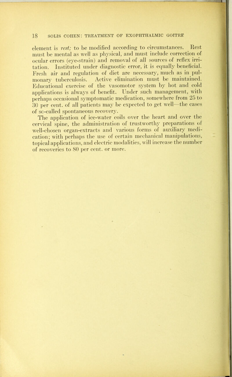 element is rest; to be modified according to circumstances. Rest must be mental as well as physical, and must include correction of ocular errors (eye-strain) and removal of all sources of reflex irri- tation. Instituted under diagnostic error, it is equally beneficial. Fresh air and regulation of diet are necessary, much as in pul- monary tuberculosis. Active elimination must be maintained. Educational exercise of the vasomotor system by hot and cold applications is always of benefit. Under such management, with perhaps occasional symptomatic medication, somewhere from 25 to 30 per cent, of all patients may be expected to get well—the cases of sc-called spontaneous recovery. The application of ice-water coils over the heart and over the cervical spine, the administration of trustworthy preparations of well-chosen organ-extracts and various forms of auxiliary medi- cation; with perhaps the use of certain mechanical manipulations, topical applications, and electric modalities, will increase the number of recoveries to 80 per cent, or more.