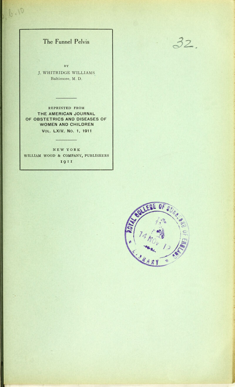 The Funnel Pelvis r > 32- BY J. WHITRIDGE WILLIAMS Baltimore, M. D. REPRINTED FROM THE AMERICAN JOURNAL OF OBSTETRICS AND DISEASES OF WOMEN AND CHILDREN VOL. LXIV, NO. 1, 1911 NEW YORK WILLIAM WOOD & COMPANY, PUBLISHERS I 9 11