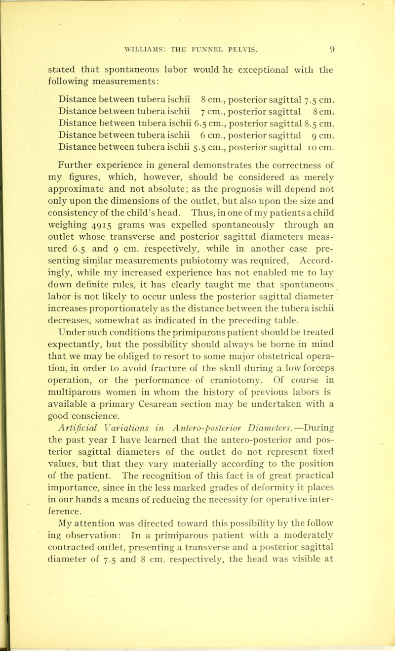 stated that spontaneous labor would he exceptional with the following measurements: Distance between tubera ischii 8 cm., posterior sagittal 7.5 cm. Distance between tubera ischii 7 cm., posterior sagittal 8 cm. Distance between tubera ischii 6.5 cm., posterior sagittal 8.5 cm. Distance between tubera ischii 6 cm., posterior sagittal 9 cm. Distance between tubera ischii 5.5 cm., posterior sagittal 10 cm. Further experience in general demonstrates the correctness of my figures, which, however, should be considered as merely approximate and not absolute; as the prognosis will depend not only upon the dimensions of the outlet, but also upon the size and consistency of the child’s head. Thus, in one of my patients a child weighing 4915 grams was expelled spontaneously through an outlet whose transverse and posterior sagittal diameters meas- ured 6.5 and 9 cm. respectively, while in another case pre- senting similar measurements pubiotomy was required, Accord- ingly, while my increased experience has not enabled me to lay down definite rules, it has clearly taught me that spontaneous labor is not likely to occur unless the posterior sagittal diameter increases proportionately as the distance between the tubera ischii decreases, somewhat as indicated in the preceding table. Under such conditions the primiparous patient should be treated expectantly, but the possibility should always be borne in mind that we may be obliged to resort to some major obstetrical opera- tion, in order to avoid fracture of the skull during a low forceps operation, or the performance of craniotomy. Of course in multiparous women in whom the history of previous labors is available a primary Cesarean section may be undertaken with a good conscience. Artificial Variations in Antero-posterior Diameters.—During the past year I have learned that the antero-posterior and pos- terior sagittal diameters of the outlet do not represent fixed values, but that they vary materially according to the position of the patient. The recognition of this fact is of great practical importance, since in the less marked grades of deformity it places in our hands a means of reducing the necessity for operative inter- ference. My attention was directed toward this possibility by the follow ing observation: In a primiparous patient with a moderately contracted outlet, presenting a transverse and a posterior sagittal diameter of 7.5 and 8 cm. respectively, the head was visible at