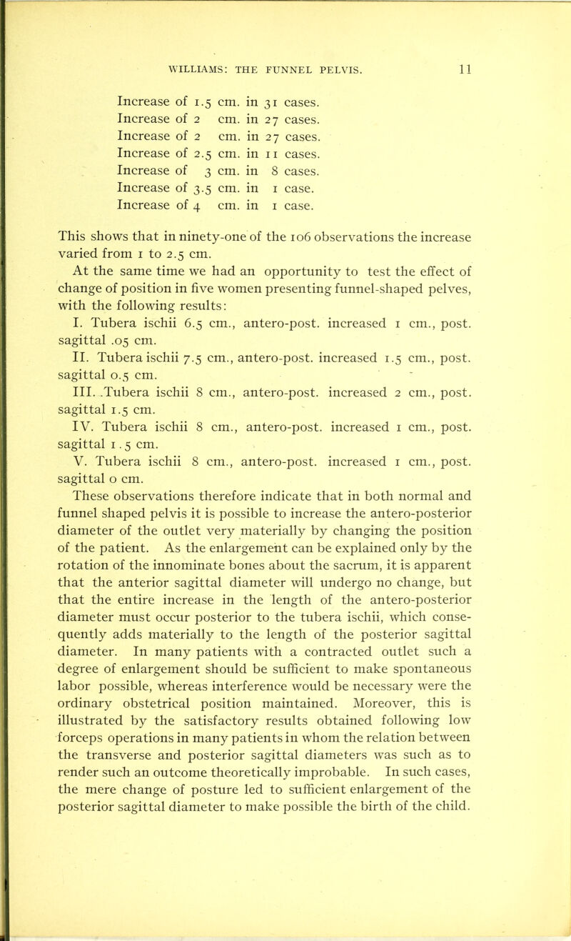 Increase of 1.5 cm. in 31 cases. Increase of 2 cm. in 27 cases. Increase of 2 cm. in 27 cases. Increase of 2.5 cm. in ii cases. Increase of 3 cm. in 8 cases. Increase of 3.5 cm. in i case. Increase of 4 cm. in i case. This shows that in ninety-one of the 106 observations the increase varied from i to 2.5 cm. At the same time we had an opportunity to test the effect of change of position in five women presenting funnel-shaped pelves, with the following results: I. Tubera ischii 6.5 cm., antero-post. increased i cm., post, sagittal .05 cm. II. Tubera ischii 7.5 cm., antero-post. increased 1.5 cm., post, sagittal 0.5 cm. III. .Tubera ischii 8 cm., antero-post. increased 2 cm., post, sagittal 1.5 cm. IV. Tubera ischii 8 cm., antero-post. increased i cm., post, sagittal 1.5 cm. V. Tubera ischii 8 cm., antero-post. increased i cm., post, sagittal o cm. These observations therefore indicate that in both normal and funnel shaped pelvis it is possible to increase the antero-posterior diameter of the outlet very materially by changing the position of the patient. As the enlargement can be explained only by the rotation of the innominate bones about the sacrum, it is apparent that the anterior sagittal diameter will undergo no change, but that the entire increase in the length of the antero-posterior diameter must occur posterior to the tubera ischii, which conse- quently adds materially to the length of the posterior sagittal diameter. In many patients with a contracted outlet such a degree of enlargement should be sufficient to make spontaneous labor possible, whereas interference would be necessary were the ordinary obstetrical position maintained. Moreover, this is illustrated by the satisfactory results obtained following low forceps operations in many patients in whom the relation between the transverse and posterior sagittal diameters was such as to render such an outcome theoretically improbable. In such cases, the mere change of posture led to sufficient enlargement of the posterior sagittal diameter to make possible the birth of the child.