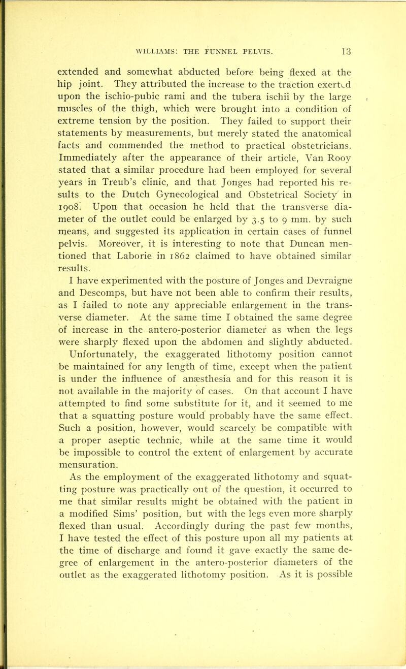 extended and somewhat abducted before being flexed at the hip joint. They attributed the increase to the traction exertL.d upon the ischio-pubic rami and the tubera ischii by the large muscles of the thigh, which were brought into a condition of extreme tension by the position. They failed to support their statements by measurements, but merely stated the anatomical facts and commended the method to practical obstetricians. Immediately after the appearance of their article. Van Rooy stated that a similar procedure had been employed for several years in Treub’s clinic, and that Jonges had reported his re- sults to the Dutch Gynecological and Obstetrical Society in 1908. Upon that occasion he held that the transverse dia- meter of the outlet could be enlarged by 3.5 to 9 mm. by such means, and suggested its application in certain cases of funnel pelvis. Moreover, it is interesting to note that Duncan men- tioned that Laborie in 1862 claimed to have obtained similar results. I have experimented with the posture of Jonges and Devraigne and Descomps, but have not been able to confirm their results, as I failed to note any appreciable enlargement in the trans- verse diameter. At the same time I obtained the same degree of increase in the antero-posterior diameter as when the legs were sharply flexed upon the abdomen and slightly abducted. Unfortunately, the exaggerated lithotomy position cannot be maintained for any length of time, except when the patient is under the influence of anaesthesia and for this reason it is not available in the majority of cases. On that account I have attempted to find some substitute for it, and it seemed to me that a squatting posture would probably have the same effect. Such a position, however, would scarcely be compatible with a proper aseptic technic, while at the same time it would be impossible to control the extent of enlargement by accurate mensuration. As the employment of the exaggerated lithotomy and squat- ting posture was practically out of the question, it occurred to me that similar results might be obtained with the patient in a modified Sims’ position, but with the legs even more sharply flexed than usual. Accordingly during the past few months, I have tested the effect of this posture upon all my patients at the time of discharge and found it gave exactly the same de- gree of enlargement in the antero-posterior diameters of the outlet as the exaggerated lithotomy position. As it is possible