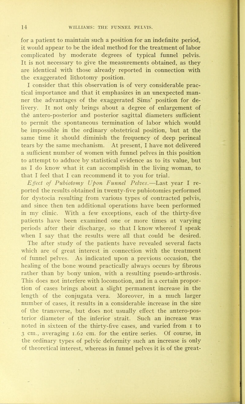 for a patient to maintain such a position for an indefinite period, it would appear to be the ideal method for the treatment of labor complicated by moderate degrees of typical funnel pelvis. It is not necessary to give the measurements obtained, as they are identical with those already reported in connection with the exaggerated lithotomy position. I consider that this observation is of very considerable prac- tical importance and that it emphasizes in an unexpected man- ner the advantages of the exaggerated Sims’ position for de- livery. It not only brings about a degree of enlargement of the antero-posterior and posterior sagittal diameters sufficient to permit the spontaneous termination of labor which would be impossible in the ordinary obstetrical position, but at the same time it should diminish the frequency of deep perineal tears by the same mechanism. At present, I have not delivered a sufficient number of women with funnel pelves in this position to attempt to adduce by statistical evidence as to its value, but as I do know what it can accomplish in the living woman, to that I feel that I can recommend it to you for trial. Effect of Puhiotomy Upon Funnel Pelves,—Last year I re- ported the results obtained in twenty-five pubiotomies performed for dystocia resulting from various types of contracted pelvis, and since then ten additional operations have been performed in my clinic. With a few exceptions, each of the thirty-five patients have been examined one or more times at varying periods after their discharge, so that I know whereof I speak when I say that the results were all that could be desired. The after study of the patients have revealed several facts which are of great interest in connection with the treatment of funnel pelves. As indicated upon a previous occasion, the healing of the bone wound practically always occurs by fibrous rather than by bony union, with a resulting pseudo-arthrosis. This does not interfere with locomotion, and in a certain propor- tion of cases brings about a slight permanent increase in the length of the conjugata vera. Moreover, in a much larger number of cases, it results in a considerable increase in the size of the transverse, but does not usually effect the antero-pos- terior diameter of the inferior strait. Such an increase was noted in sixteen of the thirty-five cases, and varied from i to 3 cm., averaging 1.62 cm. for the entire series. Of course, in the ordinary types of pelvic deformity such an increase is only of theoretical interest, whereas in funnel pelves it is of the great-