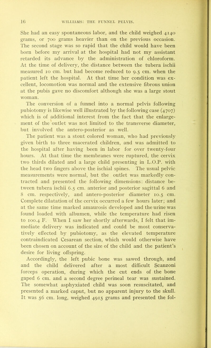 She had an easy spontaneous labor, and the child weighed 4140 grams, or 700 grams heavier than on the previous occasion. The second stage was so rapid that the child would have been born before my arrival at the hospital had not my assistant retarded its advance by the administration of chloroform. At the time of delivery, the distance between the tubera ischii measured 10 cm. but had become reduced to 9.5 cm. when the patient left the hospital. At that time her condition was ex- cellent, locomotion was normal and the extensive fibrous union at the pubis gave no discomfort although she was a large stout woman. The conversion of a funnel into a normal pelvis following pubiotomy is likewise well illustrated by the following case (4707) which is of additional interest from the fact that the enlarge- ment of the outlet was not limited to the transverse diameter, but involved the antero-posterior as well. The patient was a stout colored woman, who had previously given birth to three macerated children, and was admitted to the hospital after having been in labor for over twenty-four hours. At that time the membranes were ruptured, the cervix two thirds dilated and a large child presenting in L.O.P. with the head two fingers above the ischial spines. The usual pelvic measurements were normal, but the outlet was markedly con- tracted and presented the following dimensions: distance be- tween tubera ischii 6.5 cm. anterior and posterior sagittal 6 and 8 cm. respectively, and antero-posterior diameter 10.5 cm. Complete dilatation of the cervix occurred a few hours later; and at the same time marked amaurosis developed and the urine was found loaded with albumen, while the temperature had risen to 100.4 F. When I saw her shortly afterwards, I felt that im- mediate delivery w^as indicated and could be most conserva- tively effected by pubiotomy, as the elevated temperature contraindicated Cesarean section, which would otherwise have been chosen on account of the size of the child and the patient’s desire for living offspring. Accordingly, the left pubic bone was sawed through, and and the child delivered after a most difficult Scanzoni forceps operation, during which the cut ends of the bone gaped 6 cm. and a second degree perineal tear was sustained. The somewhat asphyxiated child was soon resuscitated, and presented a marked caput, but no apparent injury to the skull. It was 56 cm. long, weighed 4915 grams and presented the fol-