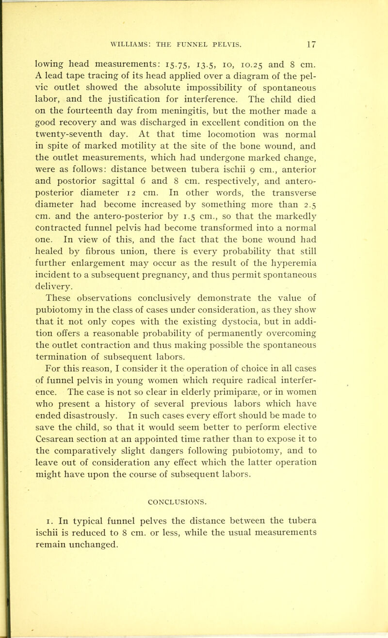 lowing head measurements: 15.75, 13.5, 10, 10.25 and 8 cm. A lead tape tracing of its head applied over a diagram of the pel- vic outlet showed the absolute impossibility of spontaneous labor, and the justification for interference. The child died on the fourteenth day from meningitis, but the mother made a good recovery and was discharged in excellent condition on the twenty-seventh day. At that time locomotion was normal in spite of marked motility at the site of the bone wound, and the outlet measurements, which had undergone marked change, were as follows: distance between tubera ischii 9 cm., anterior and postorior sagittal 6 and 8 cm. respectively, and antero- posterior diameter 12 cm. In other words, the transverse diameter had become increased by something more than 2.5 cm. and the antero-posterior b}^ 1.5 cm., so that the markedly contracted funnel pelvis had become transformed into a normal one. In view of this, and the fact that the bone wound had healed by fibrous union, there is every probability that still further enlargement may occur as the result of the hyperemia incident to a subsequent pregnancy, and thus permit spontaneous delivery. These observations conclusively demonstrate the value of pubiotomy in the class of cases under consideration, as they show that it not only copes with the existing dystocia, but in addi- tion offers a reasonable probability of permanently overcoming the outlet contraction and thus making possible the spontaneous termination of subsequent labors. For this reason, I consider it the operation of choice in all cases of funnel pelvis in young women which require radical interfer- ence. The case is not so clear in elderly primiparae, or in women who present a history of several previous labors which have ended disastrously. In such cases every effort should be made to save the child, so that it would seem better to perform elective Cesarean section at an appointed time rather than to expose it to the comparatively slight dangers following pubiotomy, and to leave out of consideration any effect which the latter operation might have upon the course of subsequent labors. conclusions. I. In typical funnel pelves the distance between the tubera ischii is reduced to 8 cm. or less, while the usual measurements remain unchanged.