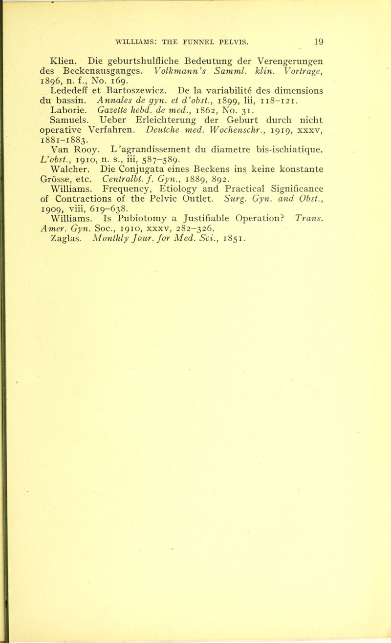 Klien. Die geburtshulfliche Bedeiitung der Verengerungen des Beckenausganges. Volkmann's Samml. klin. Vortrage, 1896, n. f., No. 169. Lededeff et Bartoszewicz. De la variabilite des dimensions du bassin. Annales de gyn. et d'ohst., 1899, Hi, 118-121. Laborie. Gazette hebd. de med., 1862, No. 31. Samuels. Ueber Erleichterung der Geburt durch nicht operative Verfahren. Deutche med. Wochenschr., 1919, xxxv, 1881-1883. Van Rooy. L’agrandissement du diametre bis-ischiatique. Uohst., 1910, n. s., iii, 587-589. Walcher. Die Conjugata eines Beckens ins keine konstante Grosse, etc. Centralbt. f. Gyn., 1889, 892. Williams. Frequency, Etiology and Practical Significance of Contractions of the Pelvic Outlet. Surg. Gyn. and Obst., 1909, viii, 619-638. Williams. Is Pubiotomy a Justifiable Operation? Trans. Amer. Gyn. Soc., 1910, xxxv, 282-326. Zaglas. Monthly Jour, for Med. Sci., 1851.