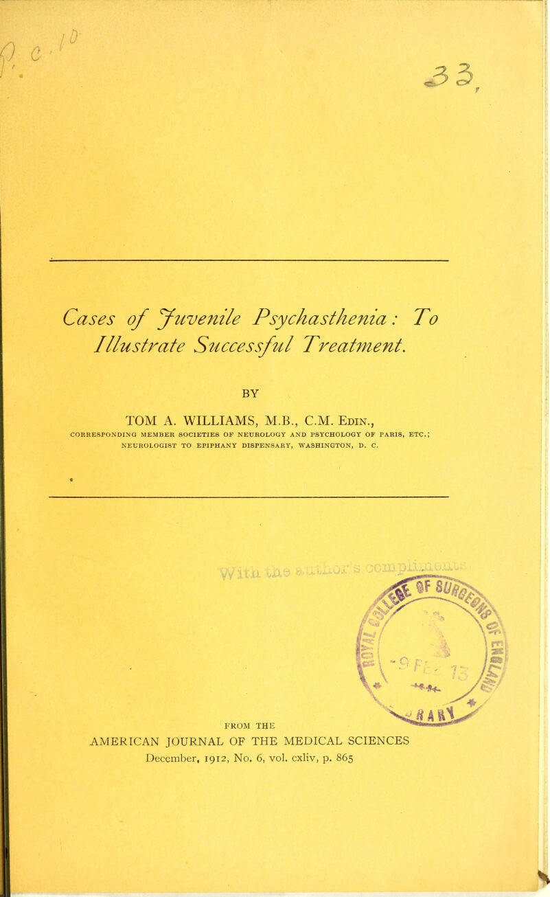 Cases of Juvenile Psychasthenia: To Illustrate Successful Treatment. BY TOM A. WILLIAMS, M.B., C.M. Edin., CORRESPONDING MEMBER SOCIETIES OF NEUROLOGY AND PSYCHOLOGY OF PARIS, ETC.; NEUROLOGIST TO EPIPHANY DISPENSARY, WASHINGTON, D. C. FROM THE AMERICAN JOURNAL OF THE MEDICAL SCIENCES December, 1912, No. 6, vol. cxliv, p. 865