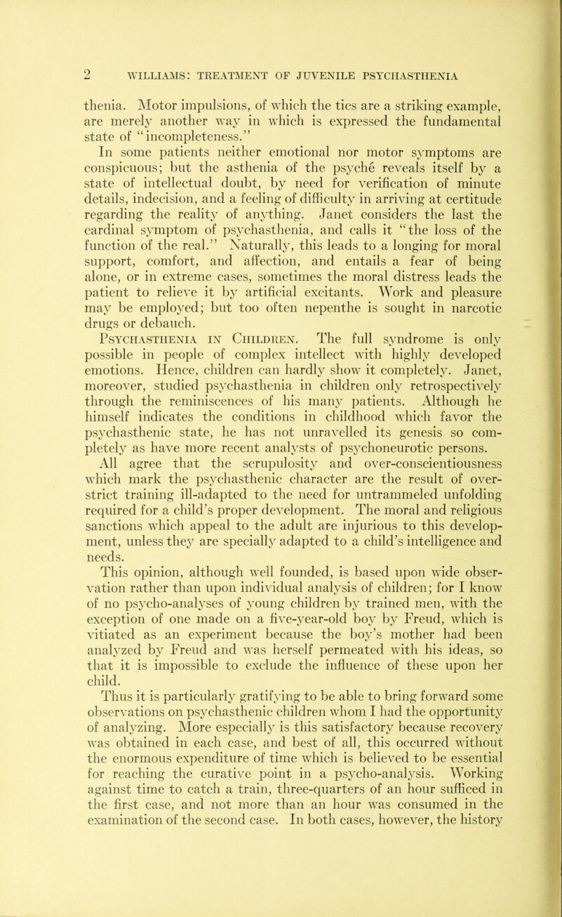 thenia. Motor impulsions, of which the tics are a striking example, are merely another way in which is expressed the fundamental state of “ incompleteness.” In some patients neither emotional nor motor symptoms are conspicuous; but the asthenia of the psyche reveals itself by a state of intellectual doubt, by need for verification of minute details, indecision, and a feeling of difficulty in arriving at certitude regarding the reality of anything. Janet considers the last the cardinal symptom of psychasthenia, and calls it “the loss of the function of the real.” Naturally, this leads to a longing for moral support, comfort, and affection, and entails a fear of being alone, or in extreme cases, sometimes the moral distress leads the patient to relieve it by artificial excitants. Work and pleasure may be employed; but too often nepenthe is sought in narcotic drugs or debauch. Psychasthenia in Children. The full syndrome is only possible in people of complex intellect with highly developed emotions. Hence, children can hardly show it completely. Janet, moreover, studied psychasthenia in children only retrospectively through the reminiscences of his many patients. Although he himself indicates the conditions in childhood which favor the psychasthenic state, he has not unravelled its genesis so com- pletely as have more recent analysts of psychoneurotic persons. All agree that the scrupulosity and over-conscientiousness which mark the psychasthenic character are the result of over- strict training ill-adapted to the need for untrammeled unfolding required for a child’s proper development. The moral and religious sanctions which appeal to the adult are injurious to this develop- ment, unless they are specially adapted to a child’s intelligence and needs. This opinion, although well founded, is based upon wide obser- vation rather than upon individual analysis of children; for I know of no psycho-analyses of young children by trained men, with the exception of one made on a five-year-old boy by Freud, which is vitiated as an experiment because the boy’s mother had been analyzed by Freud and was herself permeated with his ideas, so that it is impossible to exclude the influence of these upon her child. Thus it is particularly gratifying to be able to bring forward some observations on psychasthenic children whom I had the opportunity of analyzing. More especially is this satisfactory because recovery was obtained in each case, and best of all, this occurred without the enormous expenditure of time which is believed to be essential for reaching the curative point in a psycho-analysis. Working against time to catch a train, three-quarters of an hour sufficed in the first case, and not more than an hour was consumed in the examination of the second case. In both cases, however, the history