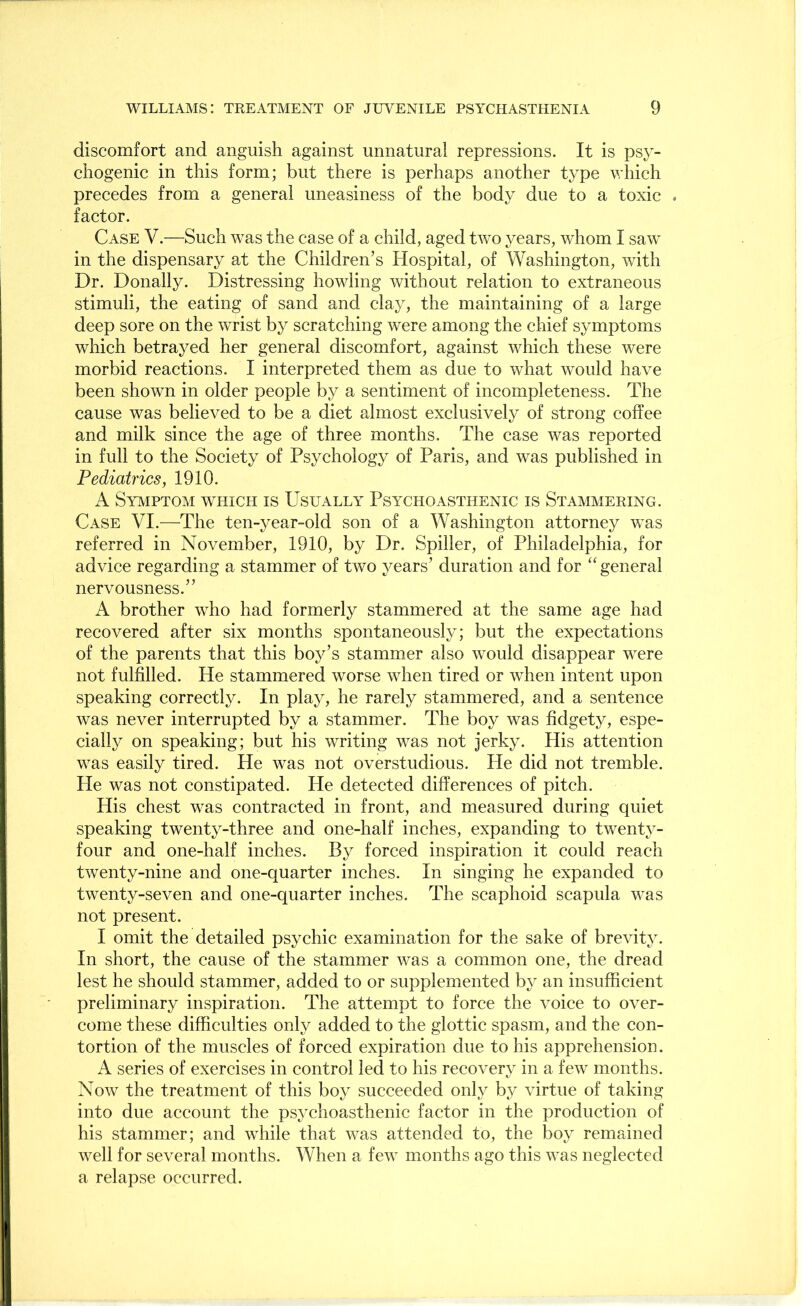 discomfort and anguish against unnatural repressions. It is psy- chogenic in this form; but there is perhaps another type which precedes from a general uneasiness of the body due to a toxic . factor. Case V.—Such was the case of a child, aged two years, whom I saw in the dispensary at the Children’s Hospital, of Washington, with Dr. Donally. Distressing howling without relation to extraneous stimuli, the eating of sand and clay, the maintaining of a large deep sore on the wrist by scratching were among the chief symptoms which betrayed her general discomfort, against which these were morbid reactions. I interpreted them as due to what would have been shown in older people by a sentiment of incompleteness. The cause was believed to be a diet almost exclusively of strong coffee and milk since the age of three months. The case was reported in full to the Society of Psychology of Paris, and was published in Pediatrics, 1910. A Symptom which is Usually Psychoasthenic is Stammering. Case VI.—The ten-year-old son of a Washington attorney was referred in November, 1910, by Dr. Spiller, of Philadelphia, for advice regarding a stammer of two years’ duration and for “ general nervousness.” A brother who had formerly stammered at the same age had recovered after six months spontaneously; but the expectations of the parents that this boy’s stammer also would disappear were not fulfilled. He stammered worse when tired or when intent upon speaking correctly. In play, he rarely stammered, and a sentence was never interrupted by a stammer. The boy was fidgety, espe- cially on speaking; but his writing was not jerky. His attention was easily tired. He was not overstudious. He did not tremble. He was not constipated. He detected differences of pitch. His chest was contracted in front, and measured during quiet speaking twenty-three and one-half inches, expanding to twenty- four and one-half inches. By forced inspiration it could reach twenty-nine and one-quarter inches. In singing he expanded to twenty-seven and one-quarter inches. The scaphoid scapula was not present. I omit the detailed psychic examination for the sake of brevity. In short, the cause of the stammer was a common one, the dread lest he should stammer, added to or supplemented by an insufficient preliminary inspiration. The attempt to force the voice to over- come these difficulties only added to the glottic spasm, and the con- tortion of the muscles of forced expiration due to his apprehension. A series of exercises in control led to his recovery in a few months. Now the treatment of this boy succeeded only by virtue of taking into due account the psychoasthenic factor in the production of his stammer; and while that was attended to, the boy remained well for several months. When a few months ago this was neglected a relapse occurred.