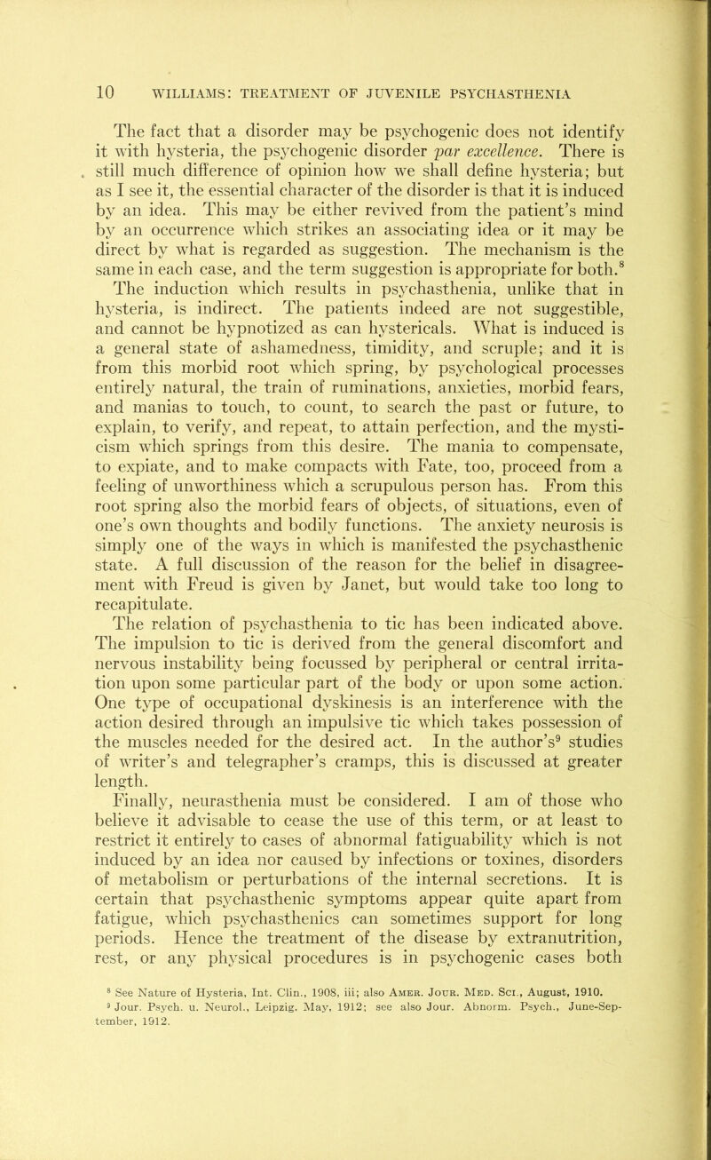 The fact that a disorder may be psychogenic does not identify it with hysteria, the psychogenic disorder par excellence. There is . still much difference of opinion how we shall define hysteria; but as I see it, the essential character of the disorder is that it is induced by an idea. This may be either revived from the patient’s mind by an occurrence which strikes an associating idea or it may be direct by what is regarded as suggestion. The mechanism is the same in each case, and the term suggestion is appropriate for both.8 The induction which results in psychasthenia, unlike that in hysteria, is indirect. The patients indeed are not suggestible, and cannot be hypnotized as can hystericals. What is induced is a general state of ashamedness, timidity, and scruple; and it is from this morbid root which spring, by psychological processes entirely natural, the train of ruminations, anxieties, morbid fears, and manias to touch, to count, to search the past or future, to explain, to verify, and repeat, to attain perfection, and the mysti- cism which springs from this desire. The mania to compensate, to expiate, and to make compacts with Fate, too, proceed from a feeling of unworthiness which a scrupulous person has. From this root spring also the morbid fears of objects, of situations, even of one’s own thoughts and bodily functions. The anxiety neurosis is simply one of the ways in which is manifested the psychasthenic state. A full discussion of the reason for the belief in disagree- ment with Freud is given by Janet, but would take too long to recapitulate. The relation of psychasthenia to tic has been indicated above. The impulsion to tic is derived from the general discomfort and nervous instability being focussed by peripheral or central irrita- tion upon some particular part of the body or upon some action. One type of occupational dyskinesis is an interference with the action desired through an impulsive tic which takes possession of the muscles needed for the desired act. In the author’s9 studies of writer’s and telegrapher’s cramps, this is discussed at greater length. Finally, neurasthenia must be considered. I am of those who believe it advisable to cease the use of this term, or at least to restrict it entirely to cases of abnormal fatiguability which is not induced by an idea nor caused by infections or toxines, disorders of metabolism or perturbations of the internal secretions. It is certain that psychasthenic symptoms appear quite apart from fatigue, which psychasthenics can sometimes support for long periods. Hence the treatment of the disease by extranutrition, rest, or any physical procedures is in psychogenic cases both 8 See Nature of Hysteria, Int. Clin., 1908, iii; also Amer. Jour. Med. Sci., August, 1910. 9 Jour. Psych, u. Neurol., Leipzig, May, 1912; see also Jour. Abnorm. Psych., June-Sep- tember, 1912.