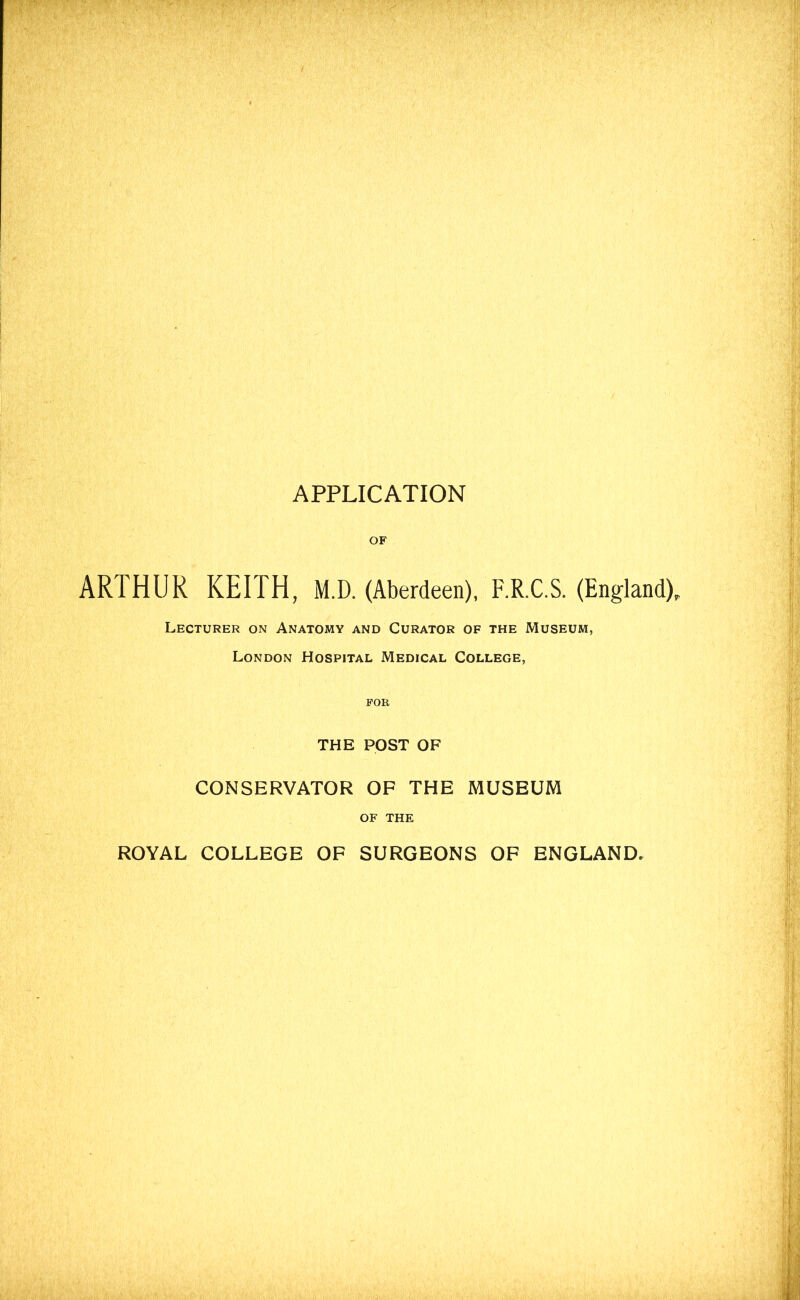 OF ARTHUR KEITH, M.D. (Aberdeen), F.R.C.S. (England), Lecturer on Anatomy and Curator of the Museum, London Hospital Medical College, FOR THE POST OF CONSERVATOR OF THE MUSEUM OF THE