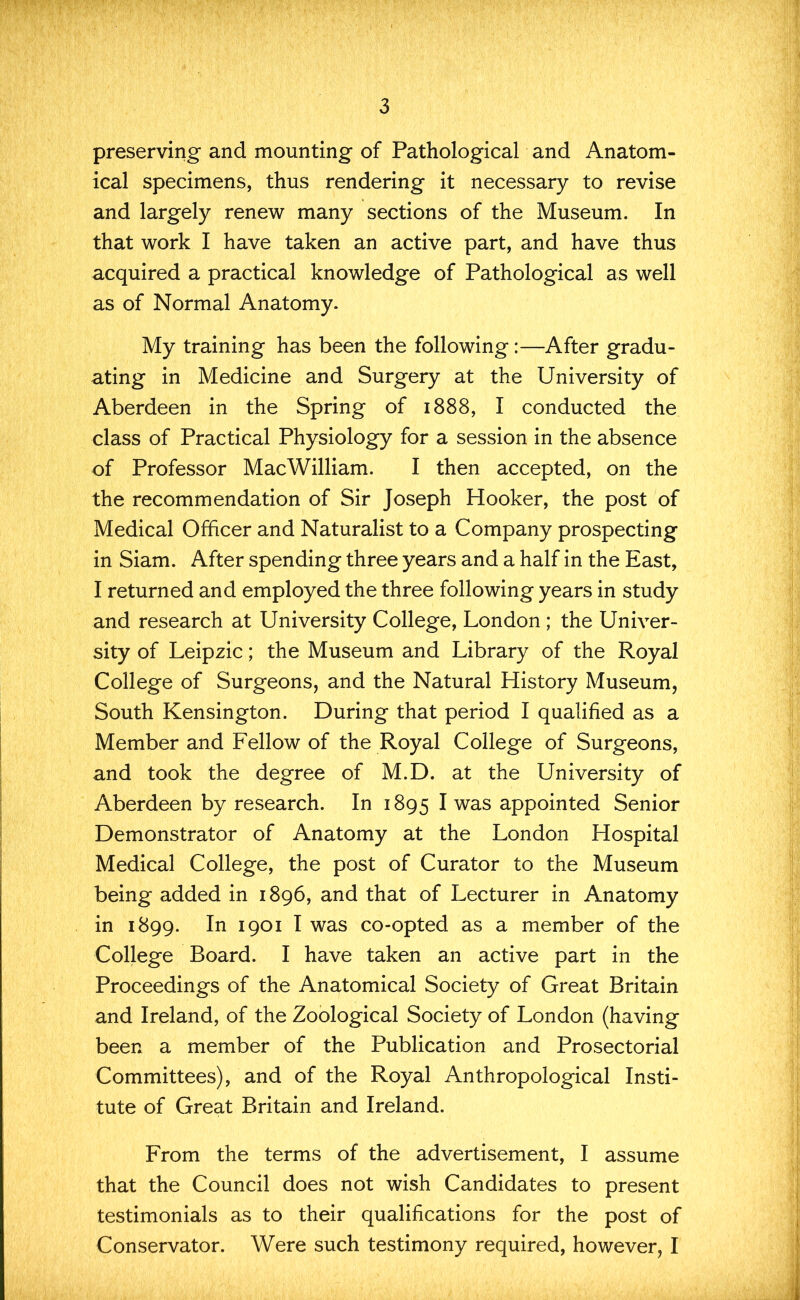 preserving and mounting of Pathological and Anatom- ical specimens, thus rendering it necessary to revise and largely renew many sections of the Museum. In that work I have taken an active part, and have thus acquired a practical knowledge of Pathological as well as of Normal Anatomy. My training has been the following:—After gradu- ating in Medicine and Surgery at the University of Aberdeen in the Spring of 1888, I conducted the class of Practical Physiology for a session in the absence of Professor MacWilliam. I then accepted, on the the recommendation of Sir Joseph Hooker, the post of Medical Officer and Naturalist to a Company prospecting in Siam. After spending three years and a half in the East, I returned and employed the three following years in study and research at University College, London ; the Univer- sity of Leipzic; the Museum and Library of the Royal College of Surgeons, and the Natural History Museum, South Kensington. During that period I qualified as a Member and Fellow of the Royal College of Surgeons, and took the degree of M.D. at the University of Aberdeen by research. In 1895 I was appointed Senior Demonstrator of Anatomy at the London Hospital Medical College, the post of Curator to the Museum being added in 1896, and that of Lecturer in Anatomy in 1899. In 1901 I was co-opted as a member of the College Board. I have taken an active part in the Proceedings of the Anatomical Society of Great Britain and Ireland, of the Zoological Society of London (having been a member of the Publication and Prosectorial Committees), and of the Royal Anthropological Insti- tute of Great Britain and Ireland. From the terms of the advertisement, I assume that the Council does not wish Candidates to present testimonials as to their qualifications for the post of