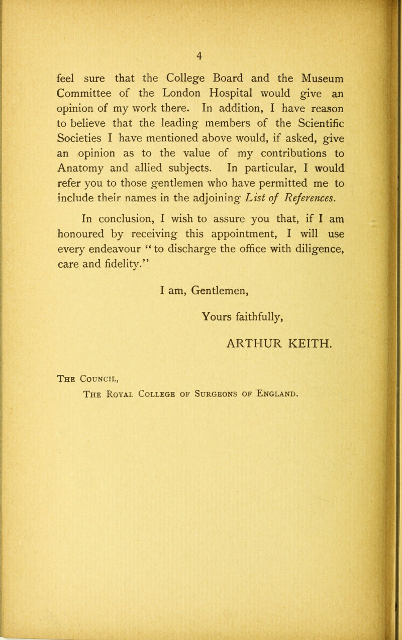 4 feel sure that the College Board and the Museum Committee of the London Hospital would give an opinion of my work there. In addition, I have reason to believe that the leading members of the Scientific Societies I have mentioned above would, if asked, give an opinion as to the value of my contributions to Anatomy and allied subjects. In particular, I would refer you to those gentlemen who have permitted me to include their names in the adjoining List of References. In conclusion, I wish to assure you that, if I am honoured by receiving this appointment, I will use every endeavour “ to discharge the office with diligence, care and fidelity.’' I am. Gentlemen, Yours faithfully, ARTHUR KEITH. The Council,