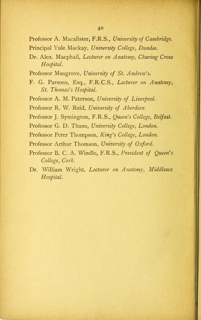 4B Professor A. Macalister, F.R.S., University of Cambridge, Principal Yule Mackay, University College^ Dundee, Dr. Alex. Macphail, Lecturer on Anatomy^ Charing Cross Hospital, Professor Musgrove, University of St, Andrew's, F. G. Parsons, Esq., F.R.C.S., Lecturer on Anatomyy St, Thomas's Hospital, Professor A. M. Paterson, University of Liverpool, Professor R. W. Reid, University of Aberdeen Professor J. Symington, F.R.S., Queen's College, Belfast, Professor G. D. Thane, University College, London, Professor Peter Thompson, King's College, London. Professor Arthur Thomson, University of Oxford. Professor B. C. A. Windle, F.R.S., President of Queen's College, Cork. Dr. William Wright, Lecturer on Anatomy, Middlesex Hospital.