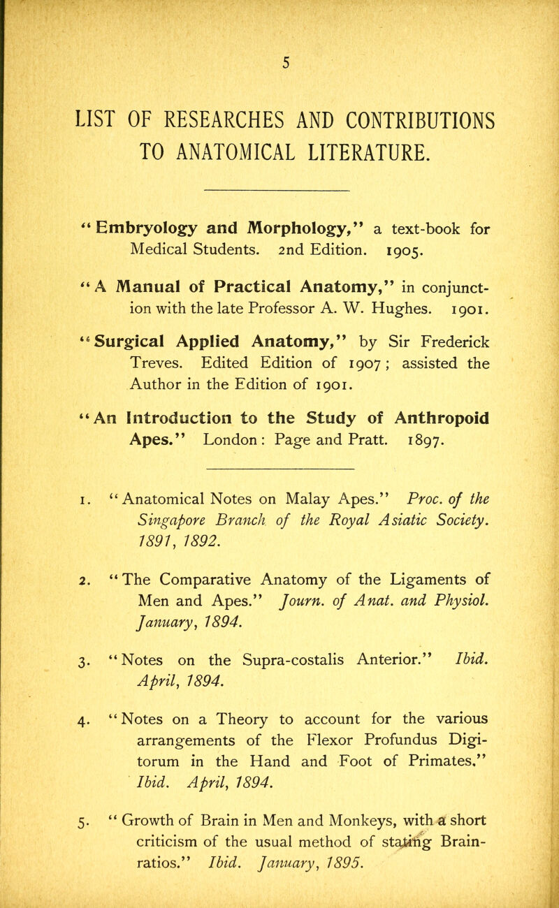 LIST OF RESEARCHES AND CONTRIBUTIONS TO ANATOMICAL LITERATURE. ^‘Embryology and Morphology,” a textbook for Medical Students. 2nd Edition. 1905. “A Manual of Practical Anatomy,” in conjunct- ion with the late Professor A. W. Hughes. 1901. “Surgical Applied Anatomy,” by Sir Frederick Treves. Edited Edition of 1907; assisted the Author in the Edition of 1901. “An Introduction to the Study of Anthropoid Apes.” London: Page and Pratt. 1897. 1. “Anatomical Notes on Malay Apes.” Proc. of the Singapore Branch, of the Royal Asiatic Society. 1891, 1892. 2. “The Comparative Anatomy of the Ligaments of Men and Apes.” Journ. of Anat. and Physiol, fanuary, 1894. 3. “Notes on the Supra-costalis Anterior.” Ibid. April, 1894. 4. “Notes on a Theory to account for the various arrangements of the Flexor Profundus Digi- torum in the Hand and Foot of Primates,” Ibid. April, 1894. 5. “ Growth of Brain in Men and Monkeys, with aC short criticism of the usual method of st^hg Brain- ratios.” Ibid. January, 1895.