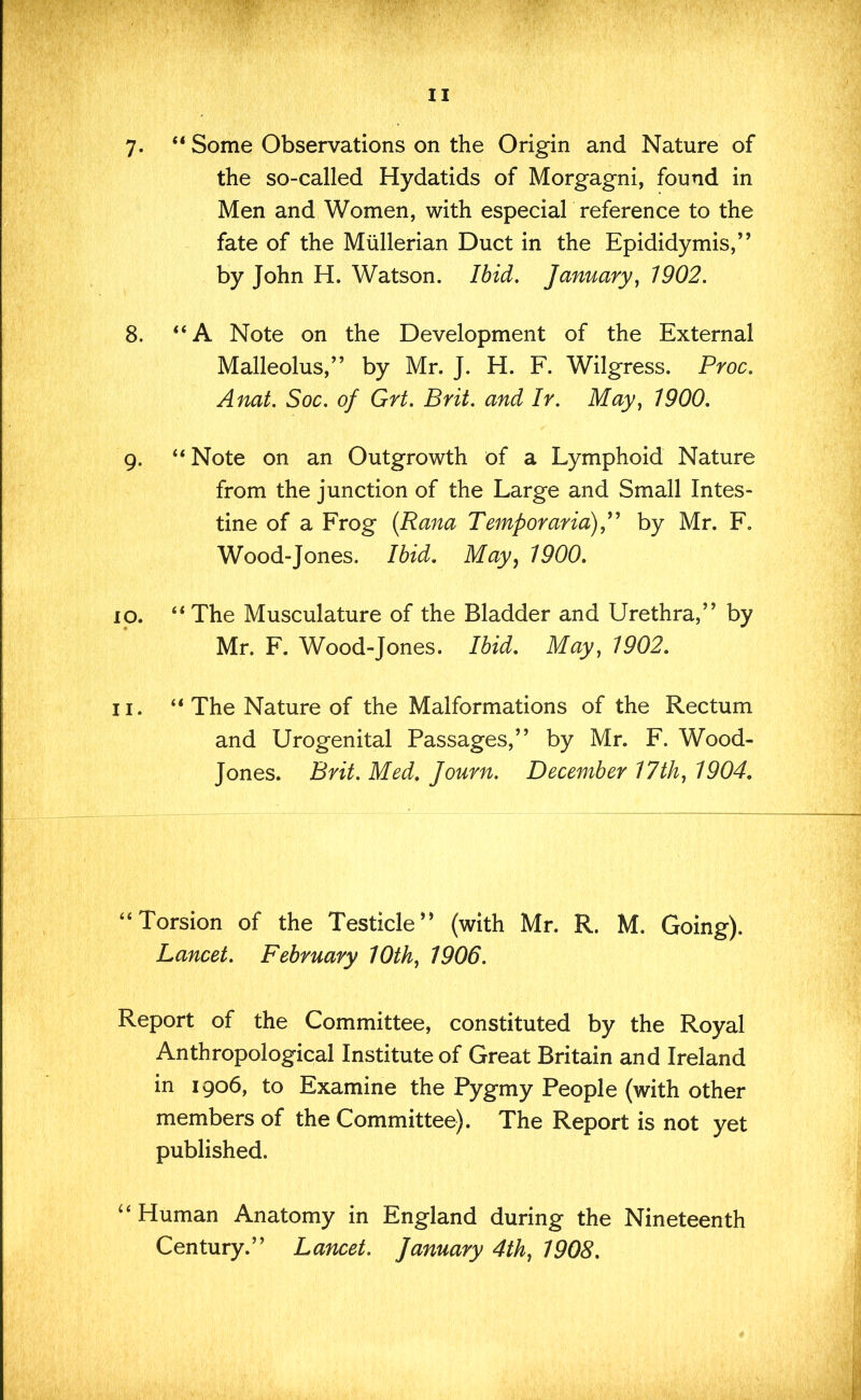 7. “ Some Observations on the Origin and Nature of the so-called Hydatids of Morgagni, found in Men and Women, with especial reference to the fate of the Mullerian Duct in the Epididymis,” by John H. Watson. Ibid, January, 1902. 8. “A Note on the Development of the External Malleolus,” by Mr. J. H. F. Wilgress. Proc. Anat. Soc, of Grt. Brit, and Ir. May, 1900. g. “Note on an Outgrowth of a Lymphoid Nature from the junction of the Large and Small Intes- tine of a Frog {Rana Temporarid),^ by Mr. F. Wood-Jones. Ibid. May^ 1900. ip. “The Musculature of the Bladder and Urethra,” by Mr. F. Wood-Jones. Ibid. May, 1902. II. “ The Nature of the Malformations of the Rectum and Urogenital Passages,” by Mr. F. Wood- Jones. Brit. Med. Journ. December 17th, 1904. “Torsion of the Testicle” (with Mr. R. M. Going). Lancet. February 10th, 1906. Report of the Committee, constituted by the Royal Anthropological Institute of Great Britain and Ireland in 1906, to Examine the Pygmy People (with other members of the Committee). The Report is not yet published. “Human Anatomy in England during the Nineteenth Century.” Lancet. January 4th, 1908.