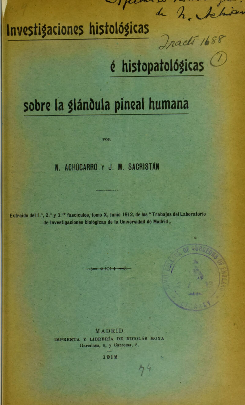 r ¿ a. Investigaciones histológicas é histopatológicas 'J/ia.ilt /¿8f (2) sobre ia glándula pineal humana POR N. ACHUCARRO y J. M. SACRISTAN Extraido del I.®, 2.° y 3.er fascículos, tomo X, Junio 1912, de los “ Trabajos del Laboratorio de Investigaciones biológicas de la Universidad de Madrid,, MADRID IMPRENTA Y LIBRERÍA DE NICOLÁS MOYA Ciarcilaso, tí, y Carreta*, 8. .t, 1912