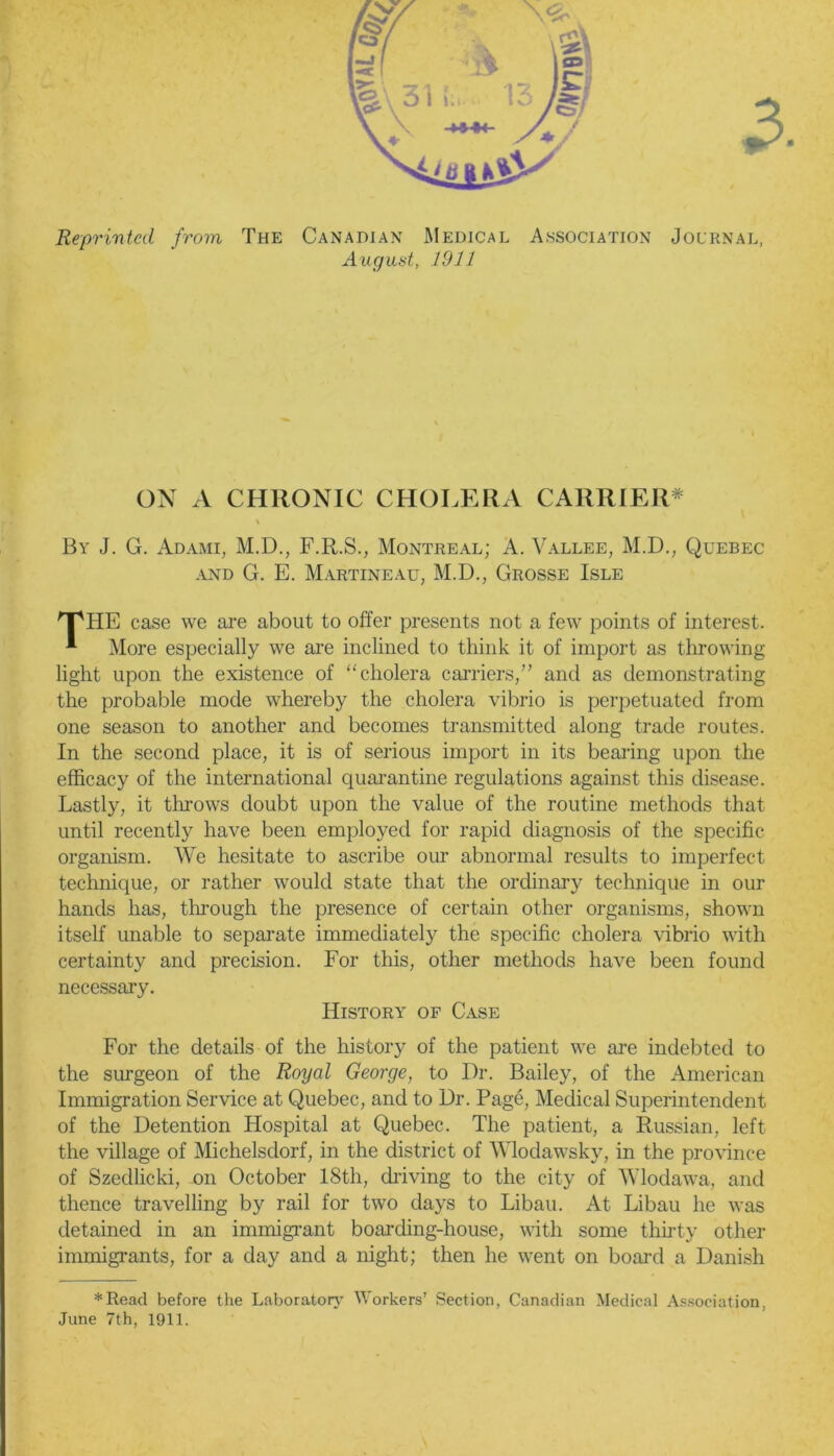 Reprinted from The Canadian Medical Association Journal, August, 1911 ON A CHRONIC CHOLERA CARRIER* \ By J. G. Adami, M.D., F.R.S., Montreal; A. Vallee, M.D., Quebec and G. E. Martineau, M.D., Grosse Isle 'T'HE case we are about to offer presents not a few points of interest. * More especially we are inclined to think it of import as throwing light upon the existence of “cholera carriers/’ and as demonstrating the probable mode whereby the cholera vibrio is perpetuated from one season to another and becomes transmitted along trade routes. In the second place, it is of serious import in its bearing upon the efficacy of the international quarantine regulations against this disease. Lastly, it throws doubt upon the value of the routine methods that until recently have been employed for rapid diagnosis of the specific- organism. We hesitate to ascribe our abnormal results to imperfect technique, or rather would state that the ordinary technique in our hands has, through the presence of certain other organisms, shown itself unable to separate immediately the specific cholera vibrio with certainty and precision. For this, other methods have been found necessary. History of Case For the details of the history of the patient we are indebted to the surgeon of the Royal George, to Dr. Bailey, of the American Immigration Service at Quebec, and to Dr. Page, Medical Superintendent of the Detention Hospital at Quebec. The patient, a Russian, left the village of Michelsdorf, in the district of Wlodawsky, in the province of Szedlicki, on October 18th, driving to the city of Wlodawa, and thence travelling by rail for two days to Libau. At Libau he was detained in an immigrant boarding-house, with some thirty other immigrants, for a day and a night; then he went on board a Danish *Read before the Laboratory Workers’ Section, Canadian Medical Association, June 7th, 1911.