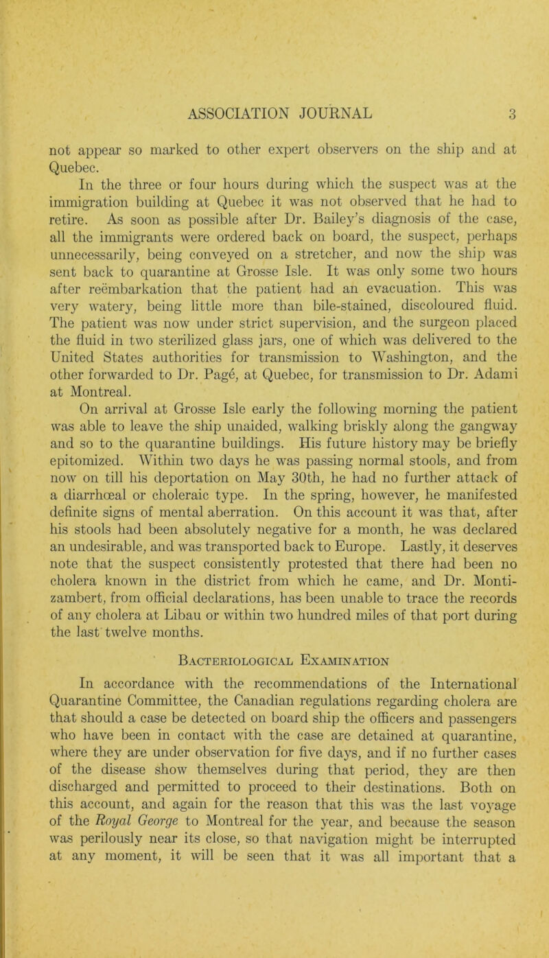 not appear so marked to other expert observers on the ship and at Quebec. In the three or four hours during which the suspect was at the immigration building at Quebec it was not observed that he had to retire. As soon as possible after Dr. Bailey’s diagnosis of the case, all the immigrants were ordered back on board, the suspect, perhaps unnecessarily, being conveyed on a stretcher, and now the ship was sent back to quarantine at Grosse Isle. It was only some two hours after reembarkation that the patient had an evacuation. This was very watery, being little more than bile-stained, discoloured fluid. The patient was now under strict supervision, and the surgeon placed the fluid in two sterilized glass jars, one of which was delivered to the United States authorities for transmission to Washington, and the other forwarded to Dr. Page, at Quebec, for transmission to Dr. Adami at Montreal. On arrival at Grosse Isle early the following morning the patient was able to leave the ship unaided, walking briskly along the gangway and so to the quarantine buildings. His future history may be briefly epitomized. Within two days he was passing normal stools, and from now on till his deportation on May 30th, he had no further attack of a diarrhceal or choleraic type. In the spring, however, he manifested definite signs of mental aberration. On this account it was that, after his stools had been absolutely negative for a month, he was declared an undesirable, and was transported back to Europe. Lastly, it deserves note that the suspect consistently protested that there had been no cholera known in the district from which he came, and Dr. Monti- zambert, from official declarations, has been unable to trace the records of any cholera at Libau or within two hundred miles of that port during the last twelve months. Bacteriological Examination In accordance with the recommendations of the International Quarantine Committee, the Canadian regulations regarding cholera are that should a case be detected on board ship the officers and passengers who have been in contact with the case are detained at quarantine, where they are under observation for five days, and if no further cases of the disease show themselves during that period, they are then discharged and permitted to proceed to their destinations. Both on this account, and again for the reason that this was the last voyage of the Royal George to Montreal for the year, and because the season was perilously near its close, so that navigation might be interrupted at any moment, it will be seen that it was all important that a