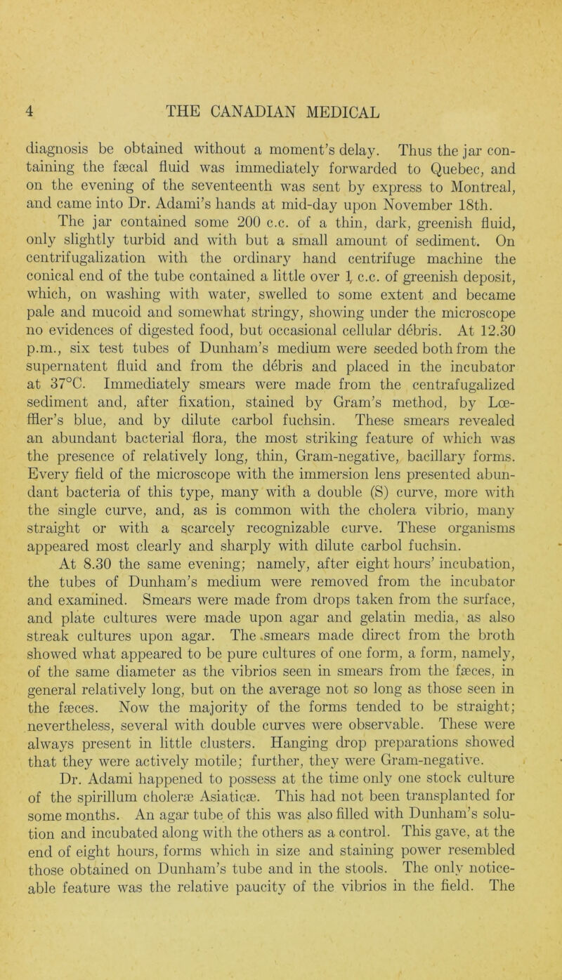 diagnosis be obtained without a moment’s delay. Thus the jar con- taining the fecal fluid was immediately forwarded to Quebec, and on the evening of the seventeenth was sent by express to Montreal, and came into Dr. Adami’s hands at mid-day upon November 18th. The jar contained some 200 c.c. of a thin, dark, greenish fluid, only slightly turbid and with but a small amount of sediment. On centrifugalization with the ordinary hand centrifuge machine the conical end of the tube contained a little over 1, c.c. of greenish deposit, which, on washing with water, swelled to some extent and became pale and mucoid and somewhat stringy, showing under the microscope no evidences of digested food, but occasional cellular debris. At 12.30 p.m., six test tubes of Dunham’s medium were seeded both from the supernatent fluid and from the debris and placed in the incubator at 37°C. Immediately smears were made from the centrafugalized sediment and, after fixation, stained by Gram’s method, by Lce- ffler’s blue, and by dilute carbol fuchsin. These smears revealed an abundant bacterial flora, the most striking feature of which was the presence of relatively long, thin, Gram-negative, bacillary forms. Every field of the microscope with the immersion lens presented abun- dant bacteria of this type, many with a double (S) curve, more with the single curve, and, as is common with the cholera vibrio, many straight or with a scarcely recognizable curve. These organisms appeared most clearly and sharply with dilute carbol fuchsin. At 8.30 the same evening; namely, after eight hours’ incubation, the tubes of Dunham’s medium were removed from the incubator and examined. Smears were made from drops taken from the surface, and plate cultures were made upon agar and gelatin media, as also streak cultures upon agar. The .smears made direct from the broth showed what appeared to be pure cultures of one form, a form, namely, of the same diameter as the vibrios seen in smears from the feces, in general relatively long, but on the average not so long as those seen in the feces. Now the majority of the forms tended to be straight; nevertheless, several with double curves were observable. These were always present in little clusters. Hanging drop preparations showed that they were actively motile; further, they were Gram-negative. Dr. Adami happened to possess at the time only one stock culture of the spirillum cholerce Asiatics. This had not been transplanted for some months. An agar tube of this was also filled with Dunham’s solu- tion and incubated along with the others as a control. This gave, at the end of eight hours, forms which in size and staining power resembled those obtained on Dunham’s tube and in the stools. The only notice- able feature was the relative paucity of the vibrios in the field. The