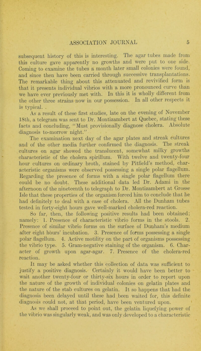 subsequent history of this is interesting. The agar tubes made from this culture gave apparently no growths and were put to one side. Coming to examine the tubes a month later small colonies were found, and since then have been carried through successive transplantations. The remarkable thing about this attenuated and revivified form is that it presents individual vibrios with a more pronounced curve than we have ever previously met with. In this it is wholly different from the other three strains now in our possession. In all other respects it is typical. . As a result of these first studies, late on the evening of November 18th, a telegram was sent to Dr. Montizambert at Quebec, stating these facts and concluding, “Must provisionally diagnose cholera. Absolute diagnosis to-morrow night.” The examination next day of the agar plates and streak cultures and of the other media further confirmed the diagnosis. The streak cultures on agar showed the translucent, somewhat milky growths characteristic of the cholera spirillum. With twelve and twenty-four hour cultures on ordinary broth, stained by Pitfield’s method, char- acteristic organisms were observed possessing a single polar flagellum. Regarding the presence of forms with a single polar flagellum there could be no doubt. These additional data led Dr. Adami in the afternoon of the nineteenth to telegraph to Dr. Montizambert at Grosse Isle that these properties of the organism forced him to conclude that he had definitely to deal with a case of cholera. All the Dunham tubes tested in forty-eight hours gave well-marked cholera-red reaction. So far, then, the following positive results had been obtained; namely: 1. Presence of characteristic vibrio forms in the stools. 2. Presence of similar vibrio forms on the surface of Dunham’s medium after eight hours’ incubation. 3. Presence of forms possessing a single polar flagellum. 4. Active motility on the part of organisms possessing the vibrio type. 5. Gram-negative staining of the organism. 6. Char- acter of growth upon agar-agar. 7. Presence of the cholera-red reaction. It may be asked whether this collection of data was sufficient to justify a positive diagnosis. Certainly it would have been better to wait another twenty-four or thirty-six hours in order to report upon the nature of the growth of individual colonies on gelatin plates and the nature of the stab cultures on gelatin. It so happens that had the diagnosis been delayed until these had been waited for, this definite diagnosis could not, at that period, have been ventured upon. As we shall proceed to point out, the gelatin liquefying power of the vibrio was singularly weak, and was only developed to a characteristic