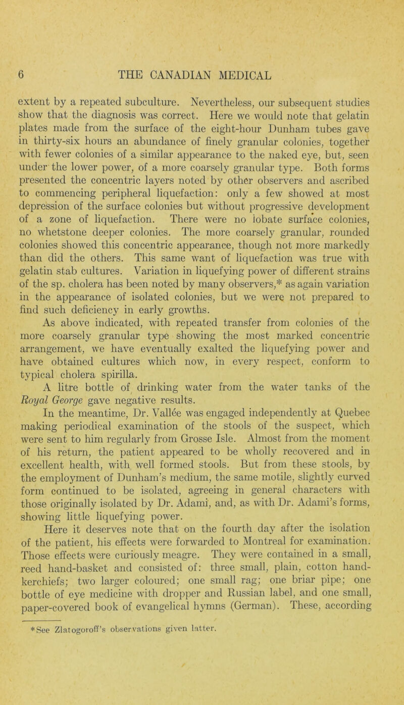 extent by a repeated subculture. Nevertheless, our subsequent studies show that the diagnosis was correct. Here we would note that gelatin plates made from the surface of the eight-hour Dunham tubes gave in thirty-six hours an abundance of finely granular colonies, together with fewer colonies of a similar appearance to the naked eye, but, seen under the lower power, of a more coarsely granular type. Both forms presented the concentric layers noted by other observers and ascribed to commencing peripheral liquefaction: only a few showed at most depression of the surface colonies but without progressive development of a zone of liquefaction. There were no iobate surface colonies, no whetstone deeper colonies. The more coarsely granular, rounded colonies showed this concentric appearance, though not more markedly than did the others. This same want of liquefaction was true with gelatin stab cultures. Variation in liquefying power of different strains of the sp. cholera has been noted by many observers,* as again variation in the appearance of isolated colonies, but we were not prepared to find such deficiency in early growths. As above indicated, with repeated transfer from colonies of the more coarsely granular type showing the most marked concentric arrangement, we have eventually exalted the liquefying power and have obtained cultures which now, in every respect, conform to typical cholera spirilla. A litre bottle of drinking water from the water tanks of the Royal George gave negative results. In the meantime, Dr. Vallee was engaged independently at Quebec making periodical examination of the stools of the suspect, which were sent to him regularly from Grosse Isle. Almost from the moment of his return, the patient appeared to be wholly recovered and in excellent health, with well formed stools. But from these stools, by the employment of Dunham’s medium, the same motile, slightly curved form continued to be isolated, agreeing in general characters with those originally isolated by Dr. Adami, and, as with Dr. Adami’s forms, showing little liquefying power. Here it deserves note that on the fourth day after the isolation of the patient, his effects were forwarded to Montreal for examination. Those effects were curiously meagre. They were contained in a small, reed hand-basket and consisted of: three small, plain, cotton hand- kerchiefs; two larger coloured; one small rag; one briar pipe; one bottle of eye medicine with chopper and Russian label, and one small, paper-covered book of evangelical hymns (German). These, according *See Zlatogoroff’s observations given latter.