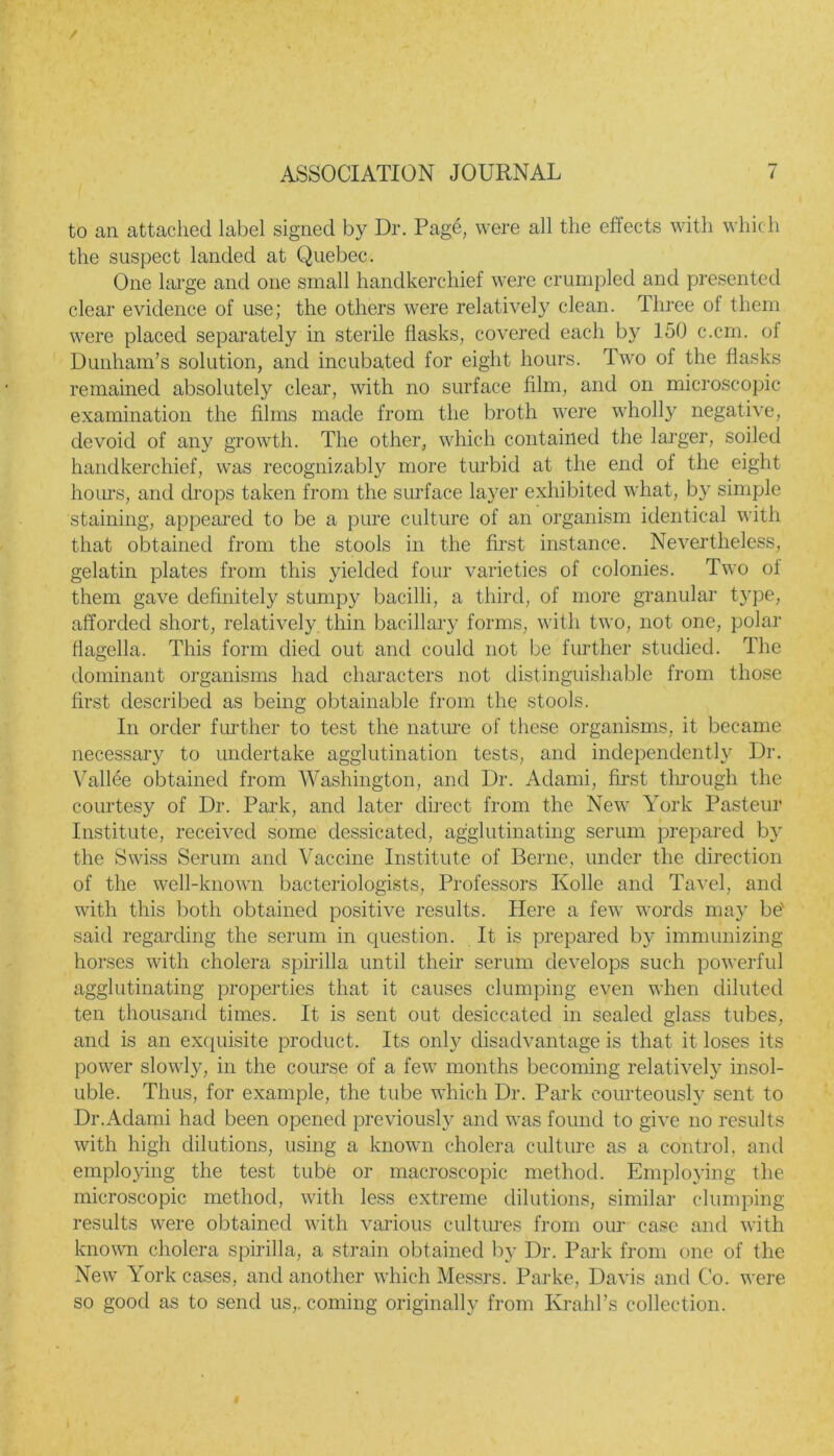 to an attached label signed by Dr. Page, were all the effects with which the suspect landed at Quebec. One large and one small handkerchief were crumpled and presented clear evidence of use; the others were relatively clean. Three ol them were placed separately in sterile flasks, covered each by 150 c.cm. ol Dunham’s solution, and incubated for eight hours. Two of the flasks remained absolutely clear, with no surface film, and on microscopic examination the films made from the broth were wholly negative, devoid of any growth. The other, which contained the larger, soiled handkerchief, was recognizably more turbid at the end of the eight hours, and drops taken from the surface layer exhibited what, by simple staining, appeared to be a pure culture of an organism identical with that obtained from the stools in the first instance. Nevertheless, gelatin plates from this yielded four varieties of colonies. Two of them gave definitely stumpy bacilli, a third, of more granular type, afforded short, relatively thin bacillary forms, with two, not one, polar flagella. This form died out and could not be further studied. The dominant organisms had characters not distinguishable from those first described as being obtainable from the stools. In order further to test the nature of these organisms, it became necessary to undertake agglutination tests, and independently Dr. Vallee obtained from Washington, and Dr. Adarni, first through the courtesy of Dr. Park, and later direct from the New York Pasteur Institute, received some dessicated, agglutinating serum prepared by the Swiss Serum and Vaccine Institute of Berne, under the direction of the well-known bacteriologists, Professors Kolle and Tavel, and with this both obtained positive results. Here a few words may be' said regarding the serum in question. It is prepared by immunizing horses with cholera spirilla until their serum develops such powerful agglutinating properties that it causes clumping even when diluted ten thousand times. It is sent out desiccated in sealed glass tubes, and is an exquisite product. Its only disadvantage is that it loses its power slowly, in the course of a few months becoming relatively insol- uble. Thus, for example, the tube which Dr. Park courteously sent to Dr.Adarni had been opened previously and was found to give no results with high dilutions, using a known cholera culture as a control, and employing the test tube or macroscopic method. Employing the microscopic method, with less extreme dilutions, similar clumping results were obtained with various cultures from our case and with known cholera spirilla, a strain obtained by Dr. Park from one of the New York cases, and another which Messrs. Parke, Davis and Co. were so good as to send us,, coming originally from Krahl’s collection.