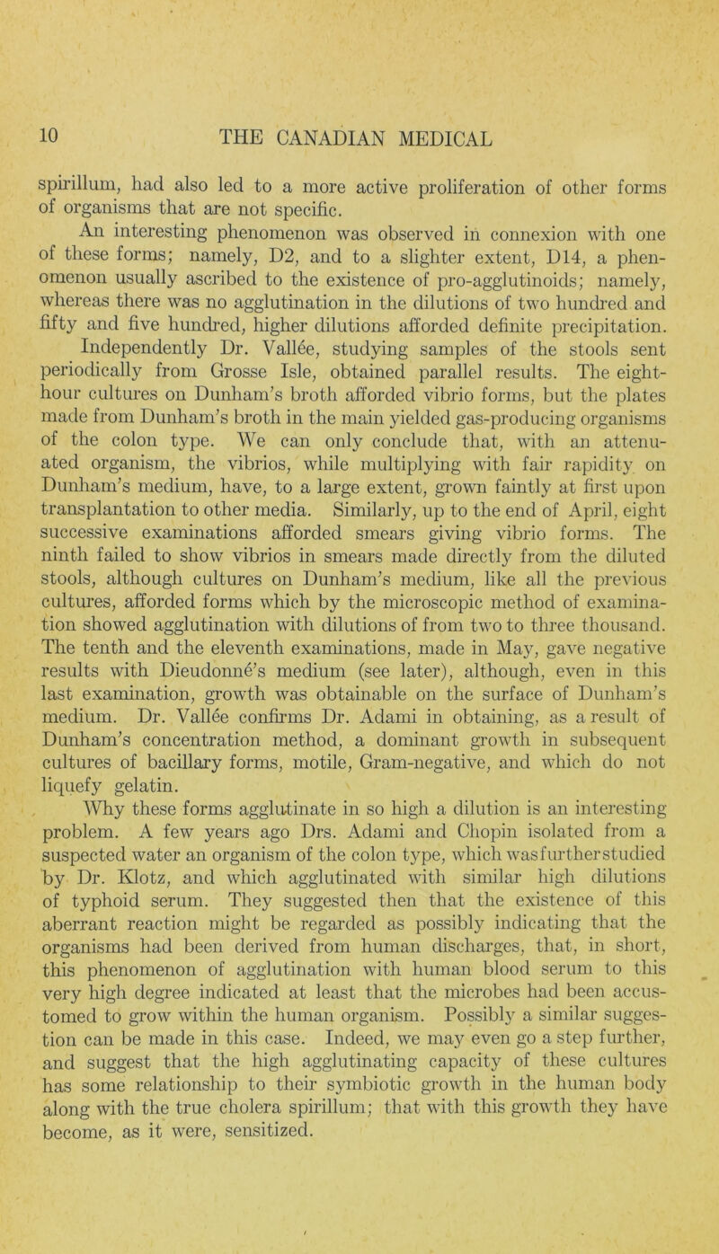 spirillum, had also led to a more active proliferation of other forms of organisms that are not specific. An interesting phenomenon was observed in connexion with one of these forms; namely, D2, and to a slighter extent, D14, a phen- omenon usually ascribed to the existence of pro-agglutinoids; namely, whereas there was no agglutination in the dilutions of two hundred and fifty and five hundred, higher dilutions afforded definite precipitation. Independently Dr. Vallee, studying samples of the stools sent periodically from Grosse Isle, obtained parallel results. The eight- hour cultures on Dunham’s broth afforded vibrio forms, but the plates made from Dunham’s broth in the main yielded gas-producing organisms of the colon type. We can only conclude that, with an attenu- ated organism, the vibrios, while multiplying with fair rapidity on Dunham’s medium, have, to a large extent, grown faintly at first upon transplantation to other media. Similarly, up to the end of April, eight successive examinations afforded smears giving vibrio forms. The ninth failed to show vibrios in smears made directly from the diluted stools, although cultures on Dunham’s medium, like all the previous cultures, afforded forms which by the microscopic method of examina- tion showed agglutination with dilutions of from two to three thousand. The tenth and the eleventh examinations, made in May, gave negative results with Dieudonne’s medium (see later), although, even in this last examination, growth was obtainable on the surface of Dunham’s medium. Dr. Vallee confirms Dr. Adami in obtaining, as a result of Dunham’s concentration method, a dominant growth in subsequent cultures of bacillary forms, motile, Gram-negative, and which do not liquefy gelatin. Why these forms agglutinate in so high a dilution is an interesting problem. A few years ago Drs. Adami and Chopin isolated from a suspected water an organism of the colon type, which wasfurtherstudied by Dr. Klotz, and which agglutinated with similar high dilutions of typhoid serum. They suggested then that the existence of this aberrant reaction might be regarded as possibly indicating that the organisms had been derived from human discharges, that, in short, this phenomenon of agglutination with human blood serum to this very high degree indicated at least that the microbes had been accus- tomed to grow within the human organism. Possibly a similar sugges- tion can be made in this case. Indeed, we may even go a step further, and suggest that the high agglutinating capacity of these cultures has some relationship to their symbiotic growth in the human body along with the true cholera spirillum; that with this growth they have become, as it were, sensitized.