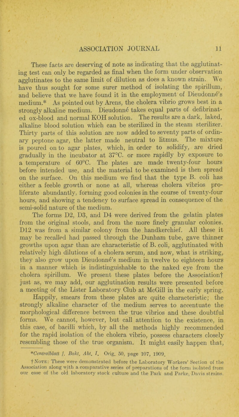 These facts are deserving of note as indicating that the agglutinat- ing test can only be regarded as final when the form under observation agglutinates to the same limit of dilution as does a known strain. W e have thus sought for some surer method of isolating the spirillum, and believe that we have found it in the employment of Dieudonne’s medium * As pointed out by Arens, the cholera vibrio grows best in a strongly alkaline medium. Dieudonne takes equal parts of defibrinat- ed ox-blood and normal KOH solution. The results are a dark, laked, alkaline blood solution which can be sterilized in the steam sterilizer. Thirty parts of this solution are now added to seventy parts of ordin- ary peptone agar, the latter made neutral to litmus. The mixture is poured on to agar plates, which, in order to solidify, are dried gradually in the incubator at 37°C. or more rapidly by exposure to a temperature of 60°C. The plates are made twenty-four hours before intended use, and the material to be examined is then spread on the surface. On this medium we find that the type 13. coli has either a feeble growth or none at all, whereas cholera vibrios pro- liferate abundantly, forming good colonies in the course of twenty-four hours, and showing a tendency to surface spread in consequence of the semi-solid nature of the medium. The forms D2, D3, and D4 were derived from the gelatin plates from the original stools, and from the more finely granular colonies. D12 was from a similar colony from the handkerchief. All these it may be recalled had passed through the Dunham tube, gave thinner growths upon agar than are characteristic of B. coli, agglutinated with relatively high dilutions of a cholera serum, and now, what is striking, they also grow upon Dieudonne’s medium in twelve to eighteen hours in a manner which is indistinguishable to the naked eye from the cholera spirillum. We present these plates before the Association! just as, we may add, our agglutination results were presented before a meeting of the Lister Laboratory Club at McGill in the early spring. Happily, smears from these plates are quite characteristic; the strongly alkaline character of the medium serves to accentuate the morphological difference between the true vibrios and these doubtful forms. We cannot, however, but call attention to the existence, in this case, of bacilli which, by all the methods highly recommended for the rapid isolation of the cholera vibrio, possess characters closely resembling those of the true organism. It might easily happen that, *Centralblatt }. Bakt. Abt. I. Orig. 50, page 107, 1909. fNoTE: These were demonstrated before the Laboratory Workers’ Section of the Association along with a comparative series of preparations of the form isolated from our case of the old laboratory stock culture and the Park and Parke, Davis strains.