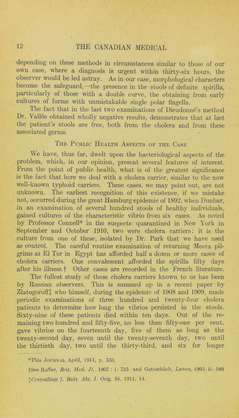 depending on these methods in circumstances similar to those of our own case, where a diagnosis is urgent within thirty-six hours, the observer would be led astray. As in our case, morphological characters become the safeguard,—the presence in the stools of definite spirilla, particularly ol those with a double curve, the obtaining from early cultures of forms with unmistakable single polar flagella. The fact that in the last two examinations of Dieudonne’s method Dr. Vallee obtained wholly negative results, demonstrates that at last the patient’s stools are free, both from the cholera and from these associated germs. The Public Health Aspects of the Case We have, thus far, dwelt upon the bacteriological aspects of the problem, which, in our opinion, present several features of interest. From the point of public health, what is of the greatest significance is the fact that here we deal with a cholera carrier, similar to the now well-known typhoid carriers. These cases, we may point out, are not unknown. The earliest recognition of this existence, if we mistake not, occurred during the great Hamburg epidemic of 1892, when Dunbar, in an examination of several hundred stools of healthy individuals, gained cultures of the characteristic vibrio from six cases. As noted by Professor Connell* in the suspects quarantined in New York in September and October 1910, two were cholera carriers: it is the culture from one of these, isolated by Dr. Park that we have used as control. The careful routine examination of returning Mecca pil- grims at El Tor in Egypt has afforded half a dozen or more cases of cholera carriers. One convalescent afforded the spirilla fifty days after his illness.f Other cases are recorded in the French literature. The fullest study of these cholera carriers known to us has been by Russian observers. This is summed up in a recent paper by ZlatogoroffJ who himself, during the epidemic of 1908 and 1909, made periodic examinations of three hundred and twenty-four cholera patients to determine how long the vibrios persisted in the stools. Sixty-nine of these patients died within ten days. Out of the re- maining two hundred and fifty-five, no less than fift}^-one per cent, gave vibrios on the fourteenth day, five of them as long as the twenty-second day, seven until the twenty-seventh day, two until the thirtieth day, two until the thirty-third, and six for longer *This Journal April, 1911, p. 333. fSee Ruffer, Brit. Med. Jl. 1907 : i: 735 and Gottschlich, Lancet, 1905: ii: 549 \Centralblatt j. Bakt. Abt. I. Orig. 5S, 1911, 14.