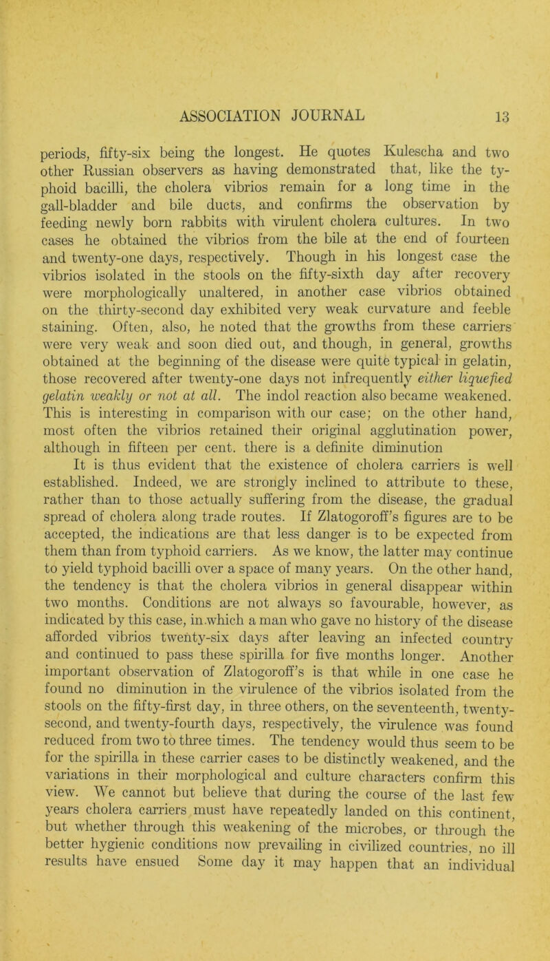 periods, fifty-six being the longest. He quotes Kulescha and two other Russian observers as having demonstrated that, like the ty- phoid bacilli, the cholera vibrios remain for a long time in the gall-bladder and bile ducts, and confirms the observation by feeding newly born rabbits with virulent cholera cultures. In two cases he obtained the vibrios from the bile at the end of fourteen and twenty-one days, respectively. Though in his longest case the vibrios isolated in the stools on the fifty-sixth day after recovery were morphologically unaltered, in another case vibrios obtained on the thirty-second day exhibited very weak curvature and feeble staining. Often, also, he noted that the growths from these carriers were very weak and soon died out, and though, in general, growths obtained at the beginning of the disease were quite typical in gelatin, those recovered after twenty-one days not infrequently either liquefied gelatin weakly or not at all. The inclol reaction also became weakened. This is interesting in comparison with our case; on the other hand, most often the vibrios retained their original agglutination power, although in fifteen per cent, there is a definite diminution It is thus evident that the existence of cholera carriers is well established. Indeed, we are strongly inclined to attribute to these, rather than to those actually suffering from the disease, the gradual spread of cholera along trade routes. If Zlatogoroff’s figures are to be accepted, the indications are that less danger is to be expected from them than from typhoid carriers. As we know, the latter ma}^ continue to yield typhoid bacilli over a space of many years. On the other hand, the tendency is that the cholera vibrios in general disappear within two months. Conditions are not always so favourable, however, as indicated by this case, in .which a man who gave no history of the disease afforded vibrios twenty-six days after leaving an infected country and continued to pass these spirilla for five months longer. Another important observation of Zlatogoroff’s is that while in one case he found no diminution in the virulence of the vibrios isolated from the stools on the fifty-first day, in three others, on the seventeenth, twenty- second, and twenty-fourth days, respectively, the virulence was found reduced from two to three times. The tendency would thus seem to be for the spirilla in these carrier cases to be distinctly weakened, and the variations in then* morphological and culture characters confirm this view. We cannot but believe that during the course of the last few years cholera carriers must have repeatedly landed on this continent but whether through this weakening of the microbes, or through the better hygienic conditions now prevailing in civilized countries, no ill results have ensued Some day it may happen that an individual