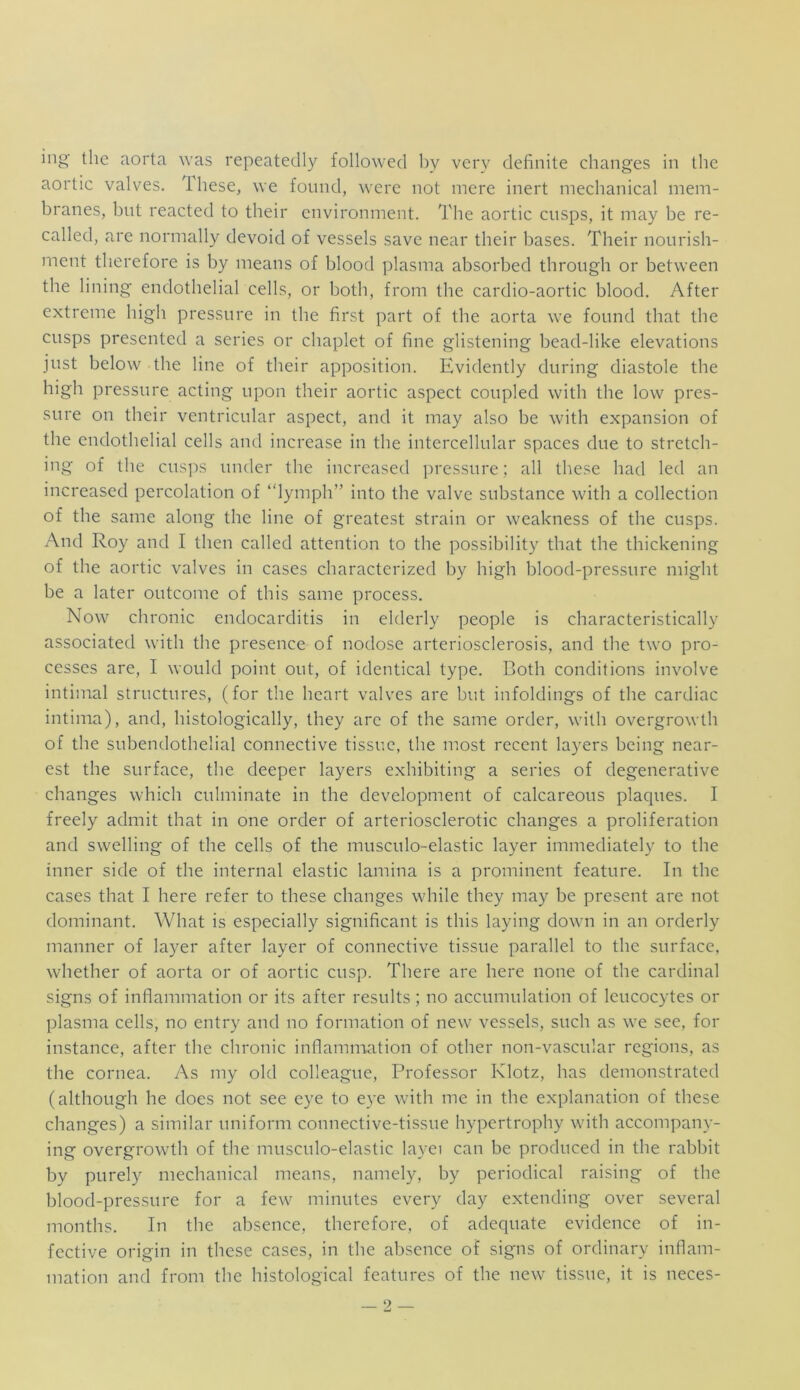 ing the aorta was repeatedly followed by very definite changes in the aortic valves. Ihese, we found, were not mere inert mechanical mem- branes, hut reacted to their environment. The aortic cusps, it may he re- called, are normally devoid of vessels save near their bases. Their nourish- ment therefore is by means of blood plasma absorbed through or between the lining endothelial cells, or both, from the cardio-aortic blood. After extreme high pressure in the first part of the aorta we found that the cusps presented a series or chaplet of fine glistening bead-like elevations just below the line of their apposition. Evidently during diastole the high pressure acting upon their aortic aspect coupled with the low pres- sure on their ventricular aspect, and it may also he with expansion of the endothelial cells and increase in the intercellular spaces due to stretch- ing of the cusps under the increased pressure; all these had led an increased percolation of “lymph” into the valve substance with a collection of the same along the line of greatest strain or weakness of the cusps. And Roy and I then called attention to the possibility that the thickening of the aortic valves in cases characterized by high blood-pressure might be a later outcome of this same process. Now chronic endocarditis in elderly people is characteristically associated with the presence of nodose arteriosclerosis, and the two pro- cesses are, I would point out, of identical type. Both conditions involve intimal structures, (for the heart valves are but infoldings of the cardiac intima), and, histologically, they are of the same order, with overgrowth of the subendothelial connective tissue, the most recent layers being near- est tbe surface, the deeper layers exhibiting a series of degenerative changes which culminate in the development of calcareous plaques. I freely admit that in one order of arteriosclerotic changes a proliferation and swelling of the cells of the musculo-elastic layer immediately to the inner side of the internal elastic lamina is a prominent feature. In the cases that I here refer to these changes while they may be present are not dominant. What is especially significant is this laying down in an orderly manner of layer after layer of connective tissue parallel to the surface, whether of aorta or of aortic cusp. There are here none of the cardinal signs of inflammation or its after results; no accumulation of leucocytes or plasma cells, no entry and no formation of new vessels, such as we see, for instance, after the chronic inflammation of other non-vascular regions, as the cornea. As my old colleague, Professor Klotz, has demonstrated (although he does not see eye to eye with me in the explanation of these changes) a similar uniform connective-tissue hypertrophy with accompany- ing overgrowth of the musculo-elastic layei can be produced in the rabbit by purely mechanical means, namely, by periodical raising of the blood-pressure for a few minutes every day extending over several months. In the absence, therefore, of adequate evidence of in- fective origin in these cases, in the absence of signs of ordinary inflam- mation and from tbe bistological features of the new tissue, it is neces-