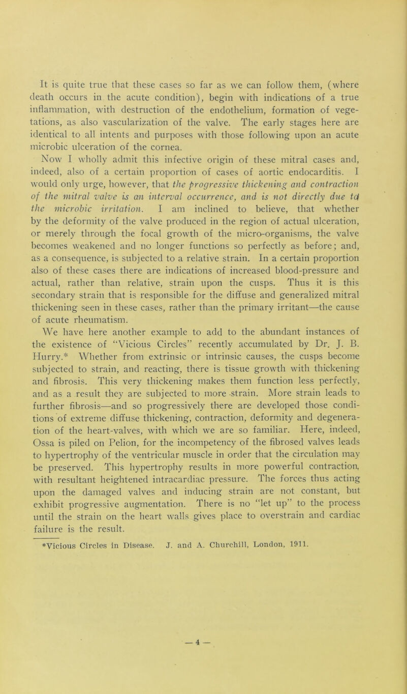 It is quite true that these cases so far as we can follow them, (where death occurs in the acute condition), begin with indications of a true inflammation, with destruction of the endothelium, formation of vege- tations, as also vascularization of the valve. The early stages here are identical to all intents and purposes with those following upon an acute microbic ulceration of the cornea. Now I wholly admit this infective origin of these mitral cases and, indeed, also of a certain proportion of cases of aortic endocarditis. I would only urge, however, that the progressive thickening and contraction of the mitral valve is an interval occurrence, and is not directly due td the microbic irritation. I am inclined to believe, that whether by the deformity of the valve produced in the region of actual ulceration, or merely through the focal growth of the micro-organisms, the valve becomes weakened and no longer functions so perfectly as before; and, as a consec[uence, is subjected to a relative strain. In a certain proportion also of these cases there are indications of increased blood-pressure and actual, rather than relative, strain upon the cusps. Thus it is this secondary strain that is responsible for the diffuse and generalized mitral thickening seen in these cases, rather than the primary irritant—the cause of acute rheumatism. We have here another example to add to the abundant instances of the existence of “Vicious Circles” recently accumulated by Dr. J. B. Hurry.* Whether from extrinsic or intrinsic causes, the cusps become subjected to strain, and reacting, there is tissue growth with thickening and fibrosis. This very thickening makes them function less perfectly, and as a result they are subjected to more strain. More strain leads to further fibrosis—and so progressively there are developed those condi- tions of extreme diffuse thickening, contraction, deformity and degenera- tion of the heart-valves, with which we are so familiar. Here, indeed. Ossa is piled on Pelion, for the incompetency of the fibrosed valves leads to hypertrophy of the ventricular muscle in order that the circulation may be preserved. This hypertrophy results in more powerful contraction, with resultant heightened intracardiac pressure. The forces thus acting upon the damaged valves and inducing strain are not constant, but exhibit progressive augmentation. There is no “let up” to the process until the strain on the heart walls gives place to overstrain and cardiac failure is the result. ♦Vicious Circles in Disease. J. and A. Churchill, London, 1911.