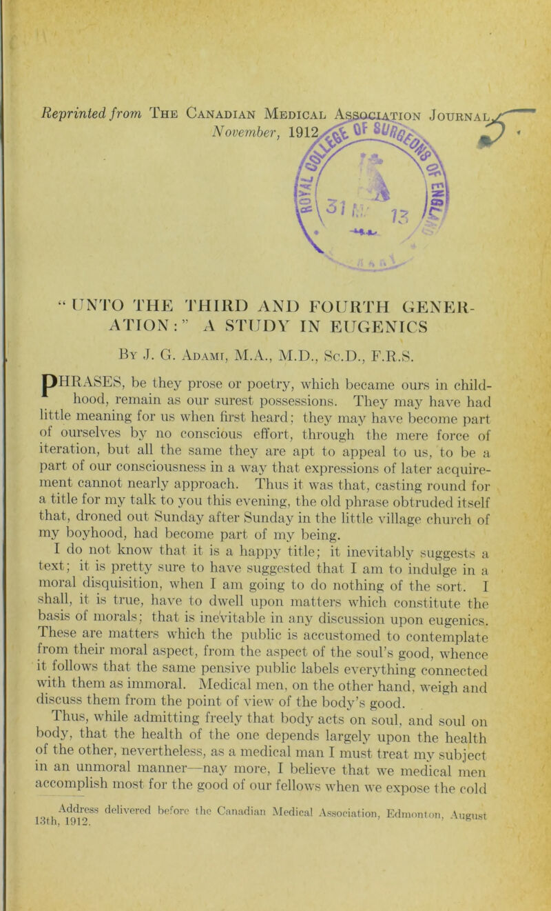 4 4 UNTO THE THIRD AN1) FOURTH GENER- ATION:” A STUDY IN EUGENICS By J. G. Ad ami, M.A., M.D., Sc.D., F.R.S. jpHRASES, be they prose or poetry, which became ours in child- hood, remain as our surest possessions. They may have had little meaning for us when first heard ; they may have become part of ourselves by no conscious effort, through the mere force of iteration, but all the same they are apt to appeal to us, to be a part of our consciousness in a way that expressions of later acquire- ment cannot nearly approach. Thus it was that, casting round for a title for my talk to you this evening, the old phrase obtruded itself that, droned out Sunday after Sunday in the little village church of my boyhood, had become part of my being. I do not know that it is a happy title; it inevitably suggests a text; it is pretty sure to have suggested that I am to indulge in a moral disquisition, when I am going to do nothing of the sort. I shall, it is true, have to dwell upon matters which constitute the basis ol morals; that is inevitable in any discussion upon eugenics. These are matters which the public is accustomed to contemplate from their moral aspect, from the aspect of the soul’s good, whence it follows that the same pensive public labels everything connected with them as immoral. Medical men, on the other hand, weigh and discuss them from the point of view of the body’s good. Thus, while admitting freely that body acts on soul, and soul on body, that the health of the one depends largely upon the health of the other, nevertheless, as a medical man I must treat my subject in an unmoral manner—nay more, I believe that we medical men accomplish most for the good of our fellows when we expose the cold l.^h^r delivered beforc thc Canadian Medical Association, Edmonton, August