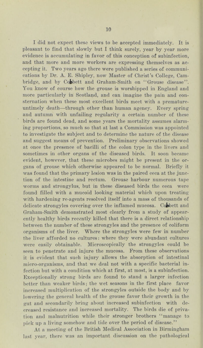 I did not expect these views to be accepted immediately. It is pleasant to find that slowly but I think surely, year by year more evidence is accumulating in favor of this conception of subinfection, and that more and more workers are expressing themselves as ac- cepting it. Two years ago there were published a series of communi- cations by Dr. A. E. Shipley, now Master of Christ’s College, Cam- bridge, and by CoJ»bett and Graham-Smith on “Grouse disease”. You know of course how the grouse is worshipped in England and more particularly in Scotland, and can imagine the pain and con- sternation when these most excellent birds meet with a premature- untimely death—through other than human agency. Every spring and autumn with unfailing regularity a certain number of these birds are found dead, and some years the mortality assumes alarm- ing proportions, so much so that at last a Commission was appointed to investigate the subject and to determine the nature of the disease and suggest means of prevention. Preliminary observations showed at once the presence of bacilli of the colon type in the livers and sometimes in other organs of the diseased birds. It soon became evident, however, that these microbes might be present in the or- gans of grouse which otherwise appeared to be normal. Briefly it was found that the primary lesion was in the paired ceca at the junc- tion of the intestine and rectum. Grouse harbour numerous tape worms and strongylus, but in these diseased birds the ceca were found filled with a mucoid looking material which upon treating with hardening re-agents resolved itself into a mass of thousands of delicate strongyles covering over the inflamed mucosa. Cofcbett and Graham-Smith demonstrated most clearly from a study of appear- entlv healthy birds recently killed that there is a direct relationship between the number of these strongyles and the presence of coliform organisms of the liver. Where the strongyles were few in number the liver afforded no cultures: where they were abundant cultures were easily obtainable. Microscopically the strongyles could be seen to penetrate and injure the mucosa. From these observations it is evident that such injury allows the absorption of intestinal micro-organisms, and that we deal not with a specific bacterial in- fection but with a condition which at first, at most, is a subinfection. Exceptionally strong birds are found to stand a larger infection better than weaker birds; the wet seasons in the first place favor increased multiplication of the strongyles outside the body and by lowering the general health of the grouse favor their growth in the gut and secondarily bring about increased subinfection with de- creased resistance and increased mortality. The birds die of priva- tion and malnutrition while their stronger brothers “manage to pick up a living somehow and tide over the period of disease.” At a meeting of the British Medical Association in Birmingham last year, there was an important discussion on the pathological