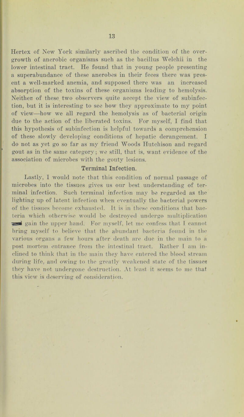 Hertex of New York similarly ascribed the condition of the over- growth of anerobic organisms such as the bacillus Welchii in the lower intestinal tract. He found that in young people presenting a superabundance of these anerobes in their feces there was pres- ent a well-marked anemia, and supposed there was an increased absorption of the toxins of these organisms leading to hemolysis. Neither of these two observers cpiite accept the view of subinfec- tion, but it is interesting to see how they approximate to my point of view—how we all regard the hemolysis as of bacterial origin due to the action of the liberated toxins. For myself, I find that this hypothesis of subinfection is helpful towards a comprehension of these slowly developing conditions of hepatic derangement. I do not as yet go so far as my friend Woods Hutchison and regard gout as in the same category; we still, that is, want evidence of the association of microbes with the gouty lesions. Terminal Infection. Lastly, I would note that this condition of normal passage of microbes into the tissues gives us our best understanding of ter- minal infection. Such terminal infection may be regarded as the lighting up of latent infection when eventually the bacterial powers of the tissues become exhausted. It is in these conditions that bac- teria which otherwise would be destroyed undergo multiplication -aami gain the upper hand. For myself, let me confess that I cannot bring myself to believe that (In' abundant bacteria found in the various organs a few hours after death are due in the main to a post mortem entrance from the intestinal tract. Rather 1 am in- clined to think that in tin' main they have entered the blood stream during life, and owing to the greatly weakened state of the tissues they have not undergone destruction. At least it seems to me that this view is deserving of consideration.