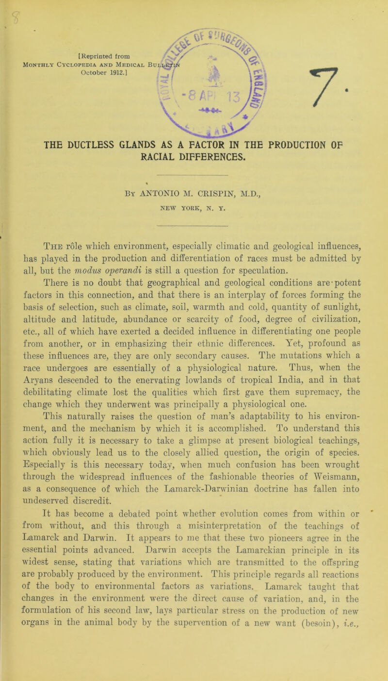 RACIAL DIFFERENCES. By ANTONIO M. CRISPIN, M.D., NEW YORK, N. Y. The role which environment, especially climatic and geological influences, has played in the production and differentiation of races must be admitted by all, but the modus operandi is still a question for speculation. There is no doubt that geographical and geological conditions are-potent factors in this connection, and that there is an interplay of forces forming the basis of selection, such as climate, soil, warmth and cold, quantity of sunlight, altitude and latitude, abundance or scarcity of food, degree of civilization, etc., all of which have exerted a decided influence in differentiating one people from another, or in emphasizing their ethnic differences. Yet, profound as these influences are, they are only secondary causes. The mutations which a race undergoes are essentially of a physiological nature. Thus, when the Aryans descended to the enervating lowlands of tropical India, and in that debilitating climate lost the qualities which first gave them supremacy, the change which they underwent was principally a physiological one. This naturally raises the question of man’s adaptability to his environ- ment, and the mechanism by which it is accomplished. To understand this action fully it is necessary to take a glimpse at present biological teachings, which obviously lead us to the closely allied question, the origin of species. Especially is this necessary today, when much confusion has been wrought through the widespread influences of the fashionable theories of Weismann, as a consequence of which the Lamarck-Darwinian doctrine has fallen into undeserved discredit. It has become a debated point whether evolution comes from within or from without, and this through a misinterpretation of the teachings of Lamarck and Darwin. It appears to me that these two pioneers agree in the essential points advanced. Darwin accepts the Lamarckian principle in its widest sense, stating that variations which are transmitted to the offspring are probably produced by the environment. This principle regards all reactions of the body to environmental factors as variations. Lamarck taught that changes in the environment were the direct cause of variation, and, in the formulation of his second law, lays particular stress on the production of new organs in the animal body by the supervention of a new want (besoin), i.e.,