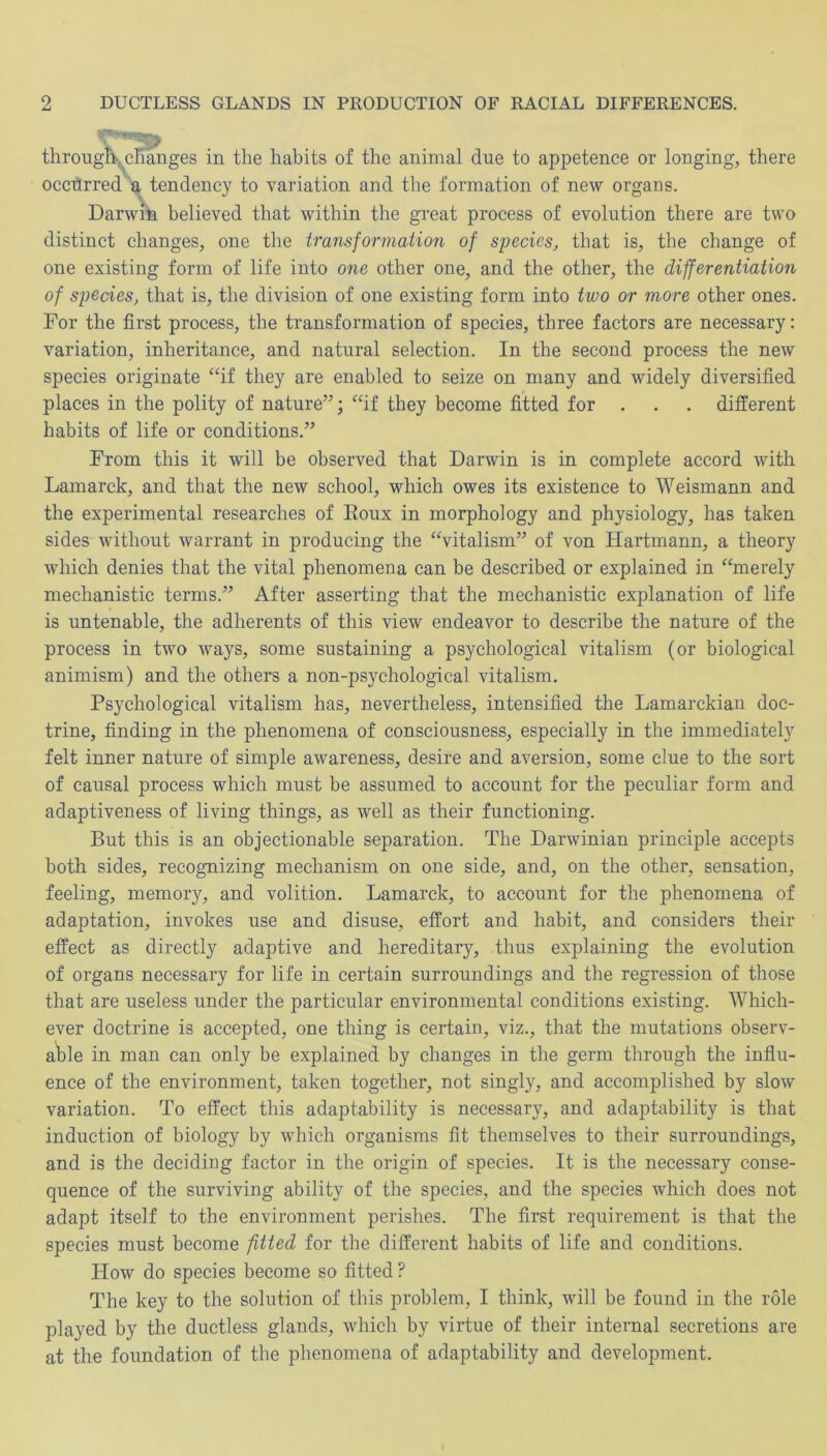 through-, changes in the habits of the animal due to appetence or longing, there occurred a tendency to variation and the formation of new organs. Darwin believed that within the great process of evolution there are two distinct changes, one the transformation of species, that is, the change of one existing form of life into one other one, and the other, the differentiation of species, that is, the division of one existing form into two or more other ones. For the first process, the transformation of species, three factors are necessary: variation, inheritance, and natural selection. In the second process the new species originate “if they are enabled to seize on many and widely diversified places in the polity of nature”; “if they become fitted for . different habits of life or conditions.” From this it will be observed that Darwin is in complete accord with Lamarck, and that the new school, which owes its existence to Weismann and the experimental researches of Eoux in morphology and physiology, has taken sides without warrant in producing the “vitalism” of von Hartmann, a theory which denies that the vital phenomena can be described or explained in “merely mechanistic terms.” After asserting that the mechanistic explanation of life is untenable, the adherents of this view endeavor to describe the nature of the process in two ways, some sustaining a psychological vitalism (or biological animism) and the others a non-psychological vitalism. Psychological vitalism has, nevertheless, intensified the Lamarckian doc- trine, finding in the phenomena of consciousness, especially in the immediately felt inner nature of simple awareness, desire and aversion, some clue to the sort of causal process which must be assumed to account for the peculiar form and adaptiveness of living things, as well as their functioning. But this is an objectionable separation. The Darwinian principle accepts both sides, recognizing mechanism on one side, and, on the other, sensation, feeling, memory, and volition. Lamarck, to account for the phenomena of adaptation, invokes use and disuse, effort and habit, and considers their effect as directly adaptive and hereditary, thus explaining the evolution of organs necessary for life in certain surroundings and the regression of those that are useless under the particular environmental conditions existing. Which- ever doctrine is accepted, one thing is certain, viz., that the mutations observ- able in man can only be explained by changes in the germ through the influ- ence of the environment, taken together, not singly, and accomplished by slow variation. To effect this adaptability is necessary, and adaptability is that induction of biology by which organisms fit themselves to their surroundings, and is the deciding factor in the origin of species. It is the necessary conse- quence of the surviving ability of the species, and the species which does not adapt itself to the environment perishes. The first requirement is that the species must become fitted for the different habits of life and conditions. How do species become so fitted ? The key to the solution of this problem, I think, will be found in the role played by the ductless glands, which by virtue of their internal secretions are at the foundation of the phenomena of adaptability and development.