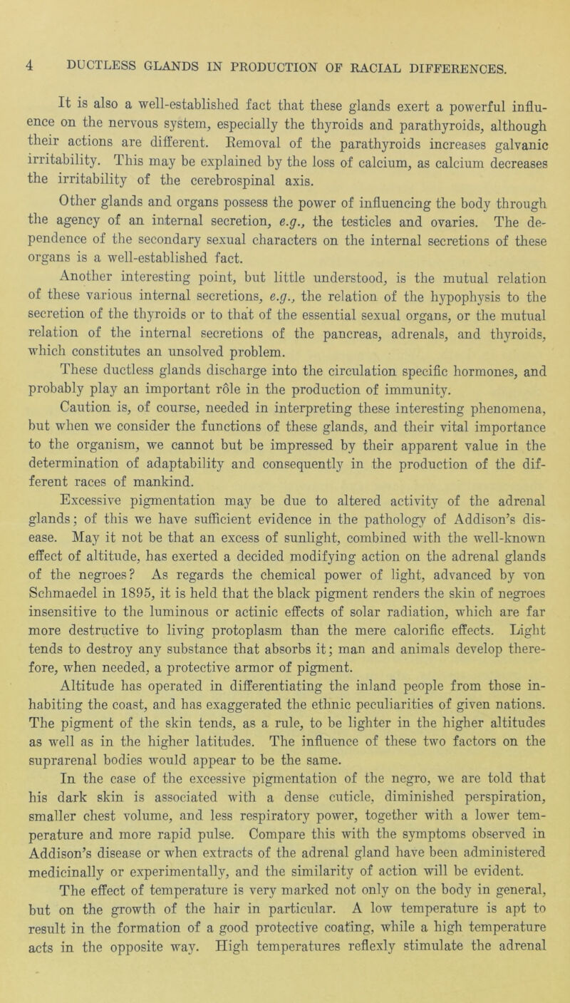 It is also a well-established fact that these glands exert a powerful influ- ence on the nervous system, especially the thyroids and parathyroids, although their actions are different. Kemoval of the parathyroids increases galvanic irritability. This may be explained by the loss of calcium, as calcium decreases the irritability of the cerebrospinal axis. Other glands and organs possess the power of influencing the body through the agency of an internal secretion, e.g., the testicles and ovaries. The de- pendence of the secondary sexual characters on the internal secretions of these organs is a well-established fact. Another interesting point, but little understood, is the mutual relation of these various internal secretions, e.g., the relation of the hypophysis to the secretion of the thyroids or to that of the essential sexual organs, or the mutual relation of the internal secretions of the pancreas, adrenals, and thyroids, which constitutes an unsolved problem. These ductless glands discharge into the circulation specific hormones, and probably play an important role in the production of immunity. Caution is, of course, needed in interpreting these interesting phenomena, but when we consider the functions of these glands, and their vital importance to the organism, we cannot but be impressed by their apparent value in the determination of adaptability and consequently in the production of the dif- ferent races of mankind. Excessive pigmentation may be due to altered activity of the adrenal glands; of this we have sufficient evidence in the pathology of Addison’s dis- ease. May it not be that an excess of sunlight, combined with the well-known effect of altitude, has exerted a decided modifying action on the adrenal glands of the negroes? As regards the chemical power of light, advanced by von Schmaedel in 1895, it is held that the black pigment renders the skin of negroes insensitive to the luminous or actinic effects of solar radiation, which are far more destructive to living protoplasm than the mere calorific effects. Light tends to destroy any substance that absorbs it; man and animals develop there- fore, when needed, a protective armor of pigment. Altitude has operated in differentiating the inland people from those in- habiting the coast, and has exaggerated the ethnic peculiarities of given nations. The pigment of the skin tends, as a rule, to be lighter in the higher altitudes as well as in the higher latitudes. The influence of these two factors on the suprarenal bodies would appear to be the same. In the case of the excessive pigmentation of the negro, we are told that his dark skin is associated with a dense cuticle, diminished perspiration, smaller chest volume, and less respiratory power, together with a lower tem- perature and more rapid pulse. Compare this with the symptoms observed in Addison’s disease or when extracts of the adrenal gland have been administered medicinally or experimentally, and the similarity of action will be evident. The effect of temperature is very marked not only on the body in general, but on the growth of the hair in particular. A low temperature is apt to result in the formation of a good protective coating, while a high temperature acts in the opposite way. High temperatures reflexly stimulate the adrenal