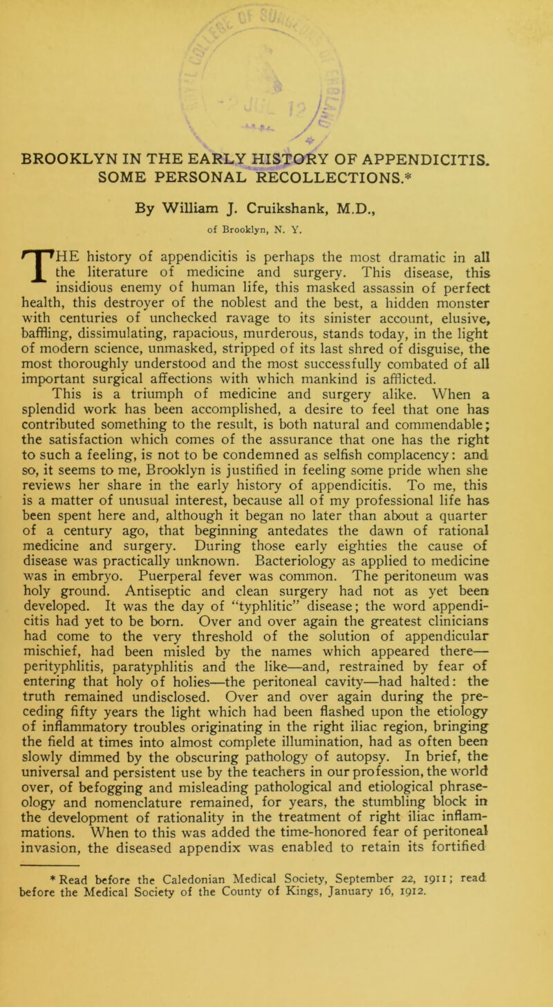 BROOKLYN IN THE EARLY HISTORY OF APPENDICITIS. SOME PERSONAL RECOLLECTIONS.* By William J. Cruikshank, M.D., of Brooklyn, N. Y. THE history of appendicitis is perhaps the most dramatic in all the literature of medicine and surgery. This disease, this insidious enemy of human life, this masked assassin of perfect health, this destroyer of the noblest and the best, a hidden monster with centuries of unchecked ravage to its sinister account, elusive, baffling, dissimulating, rapacious, murderous, stands today, in the light of modern science, unmasked, stripped of its last shred of disguise, the most thoroughly understood and the most successfully combated of all important surgical affections with which mankind is afflicted. This is a triumph of medicine and surgery alike. When a splendid work has been accomplished, a desire to feel that one has contributed something to the result, is both natural and commendable; the satisfaction which comes of the assurance that one has the right to such a feeling, is not to be condemned as selfish complacency: and so, it seems to me, Brooklyn is justified in feeling some pride when she reviews her share in the early history of appendicitis. To me, this is a matter of unusual interest, because all of my professional life has been spent here and, although it began no later than about a quarter of a century ago, that beginning antedates the dawn of rational medicine and surgery. During those early eighties the cause of disease was practically unknown. Bacteriology as applied to medicine was in embryo. Puerperal fever was common. The peritoneum was holy ground. Antiseptic and clean surgery had not as yet been developed. It was the day of “typhlitic” disease; the word appendi- citis had yet to be born. Over and over again the greatest clinicians had come to the very threshold of the solution of appendicular mischief, had been misled by the names which appeared there— perityphlitis, paratyphlitis and the like—and, restrained by fear of entering that holy of holies—the peritoneal cavity—had halted: the truth remained undisclosed. Over and over again during the pre- ceding fifty years the light which had been flashed upon the etiology of inflammatory troubles originating in the right iliac region, bringing the field at times into almost complete illumination, had as often been slowly dimmed by the obscuring pathology of autopsy. In brief, the universal and persistent use by the teachers in our profession, the world over, of befogging and misleading pathological and etiological phrase- ology and nomenclature remained, for years, the stumbling block in the development of rationality in the treatment of right iliac inflam- mations. When to this was added the time-honored fear of peritoneal invasion, the diseased appendix was enabled to retain its fortified ♦Read before the Caledonian Medical Society, September 22, 1911; read before the Medical Society of the County of Kings, January 16, 1912.