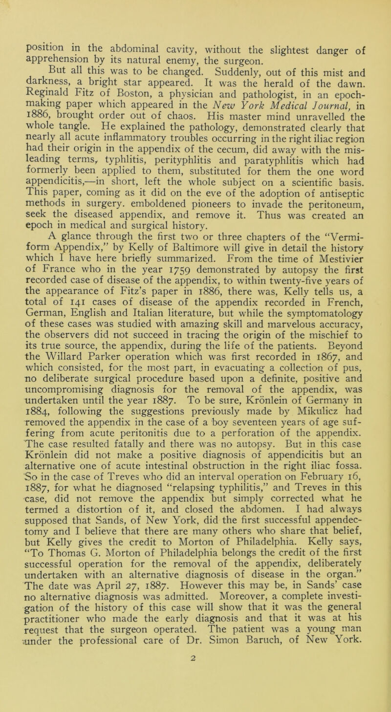 position in the abdominal cavity, without the slightest danger of apprehension by its natural enemy, the surgeon. But all this was to be changed. Suddenly, out of this mist and darkness, a bright star appeared. It was the herald of the dawn. Reginald Fitz of Boston, a physician and pathologist, in an epoch- making paper which appeared in the New York Medical Journal, in 1886, brought order out of chaos. His master mind unravelled the whole tangle. He explained the pathology, demonstrated clearly that nearly all acute inflammatory troubles occurring in the right iliac region had their origin in the appendix of the cecum, did away with the mis- leading terms, typhlitis, perityphlitis and paratyphlitis which had formerly been applied to them, substituted for them the one word appendicitis,—in short, left the whole subject on a scientific basis. This paper, coming as it did on the eve of the adoption of antiseptic methods in surgery, emboldened pioneers to invade the peritoneum, seek the diseased appendix, and remove it. Thus was created an epoch in medical and surgical history. A glance through the first two or three chapters of the “Vermi- form Appendix,” by Kelly of Baltimore will give in detail the history which I have here briefly summarized. From the time of Mestivier of France who in the year 1759 demonstrated by autopsy the first recorded case of disease of the appendix, to within twenty-five years of the appearance of Fitz’s paper in 1886, there was, Kelly tells us, a total of 141 cases of disease of the appendix recorded in French, German, English and Italian literature, but while the symptomatology of these cases was studied with amazing skill and marvelous accuracy, the observers did not succeed in tracing the origin of the mischief to its true source, the appendix, during the life of the patients. Beyond the Willard Parker operation which was first recorded in 1867, and which consisted, for the most part, in evacuating a collection of pus, no deliberate surgical procedure based upon a definite, positive and uncompromising diagnosis for the removal of the appendix, was undertaken until the year 1887. To be sure, Kronlein of Germany in 1884, following the suggestions previously made by Mikulicz had removed the appendix in the case of a boy seventeen years of age suf- fering from acute peritonitis due to a perforation of the appendix. The case resulted fatally and there was no autopsy. But in this case Kronlein did not make a positive diagnosis of appendicitis but an alternative one of acute intestinal obstruction in the right iliac fossa. So in the case of Treves who did an interval operation on February 16, 1887, for what he diagnosed “relapsing typhilitis,” and Treves in this case, did not remove the appendix but simply corrected what he termed a distortion of it, and closed the abdomen. I had always supposed that Sands, of New York, did the first successful appendec- tomy and I believe that there are many others who share that belief, but Kelly gives the credit to Morton of Philadelphia. Kelly says, “To Thomas G. Morton of Philadelphia belongs the credit of the first successful operation for the removal of the appendix, deliberately undertaken with an alternative diagnosis of disease in the organ.” The date was April 27, 1887. However this may be, in Sands’ case no alternative diagnosis was admitted. Moreover, a complete investi- gation of the history of this case will show that it was the general practitioner who made the early diagnosis and that it was at his request that the surgeon operated. The patient was a young man .under the professional care of Dr. Simon Baruch, of New York.