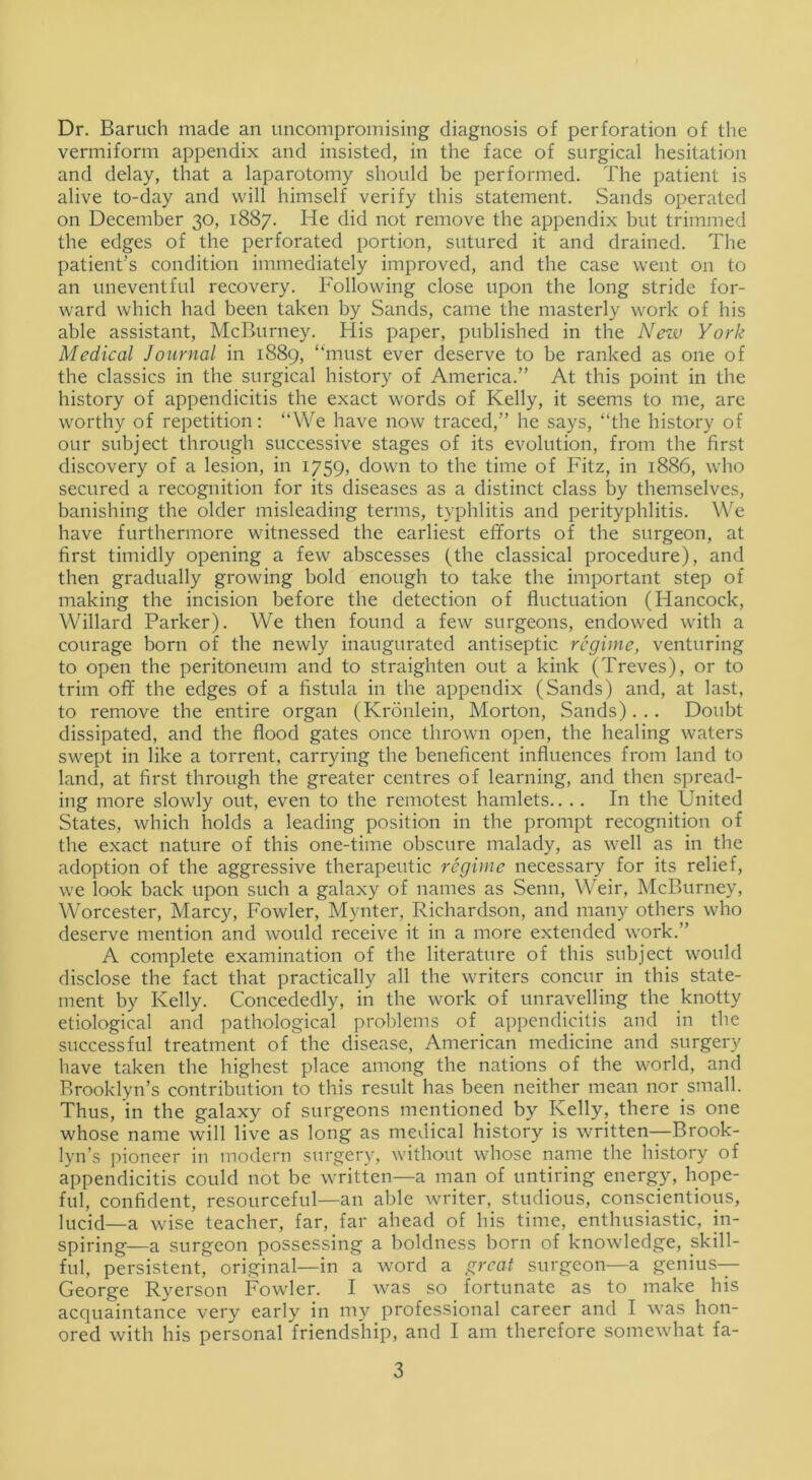 Dr. Baruch made an uncompromising diagnosis of perforation of the vermiform appendix and insisted, in the face of surgical hesitation and delay, that a laparotomy should be performed. The patient is alive to-day and will himself verify this statement. Sands operated on December 30, 1887. He did not remove the appendix but trimmed the edges of the perforated portion, sutured it and drained. The patient’s condition immediately improved, and the case went on to an uneventful recovery. Following close upon the long stride for- ward which had been taken by Sands, came the masterly work of his able assistant, McBurney. His paper, published in the New York Medical Journal in 1889, “must ever deserve to be ranked as one of the classics in the surgical history of America.” At this point in the history of appendicitis the exact words of Kelly, it seems to me, are worthy of repetition: “We have now traced,” he says, “the history of our subject through successive stages of its evolution, from the first discovery of a lesion, in 1759, down to the time of Fitz, in 1886, who secured a recognition for its diseases as a distinct class by themselves, banishing the older misleading terms, typhlitis and perityphlitis. We have furthermore witnessed the earliest efforts of the surgeon, at first timidly opening a few abscesses (the classical procedure), and then gradually growing bold enough to take the important step of making the incision before the detection of fluctuation (Hancock, Willard Parker). We then found a few surgeons, endowed with a courage born of the newly inaugurated antiseptic regime, venturing to open the peritoneum and to straighten out a kink (Treves), or to trim off the edges of a fistula in the appendix (Sands) and, at last, to remove the entire organ (Kronlein, Morton, Sands)... Doubt dissipated, and the flood gates once thrown open, the healing waters swept in like a torrent, carrying the beneficent influences from land to land, at first through the greater centres of learning, and then spread- ing more slowly out, even to the remotest hamlets.... In the United States, which holds a leading position in the prompt recognition of the exact nature of this one-time obscure malady, as well as in the adoption of the aggressive therapeutic regime necessary for its relief, we look back upon such a galaxy of names as Senn, Weir, McBurney, Worcester, Marcy, Fowler, Mynter, Richardson, and many others who deserve mention and woidd receive it in a more extended work.” A complete examination of the literature of this subject would disclose the fact that practically all the writers concur in this state- ment by Kelly. Concededly, in the work of unravelling the knotty etiological and pathological problems of appendicitis and in the successful treatment of the disease, American medicine and surgery have taken the highest place among the nations of the world, and Brooklyn’s contribution to this result has been neither mean nor .small. Thus, in the galaxy of surgeons mentioned by Kelly, there is one whose name will live as long as medical history is written—Brook- lyn’s pioneer in modern surgery, without whose name the history of appendicitis could not be written—a man of untiring energy, hope- ful, confident, resourceful—an able writer, studious, conscientious, lucid—a wise teacher, far, far ahead of his time, enthusiastic, in- spiring—a surgeon possessing a boldness born of knowledge, skill- ful, persistent, original—in a word a great surgeon—a genius— George Ryerson Fowler. I was so fortunate as to make his acquaintance very early in my professional career and I was hon- ored with his personal friendship, and I am therefore somewhat fa-