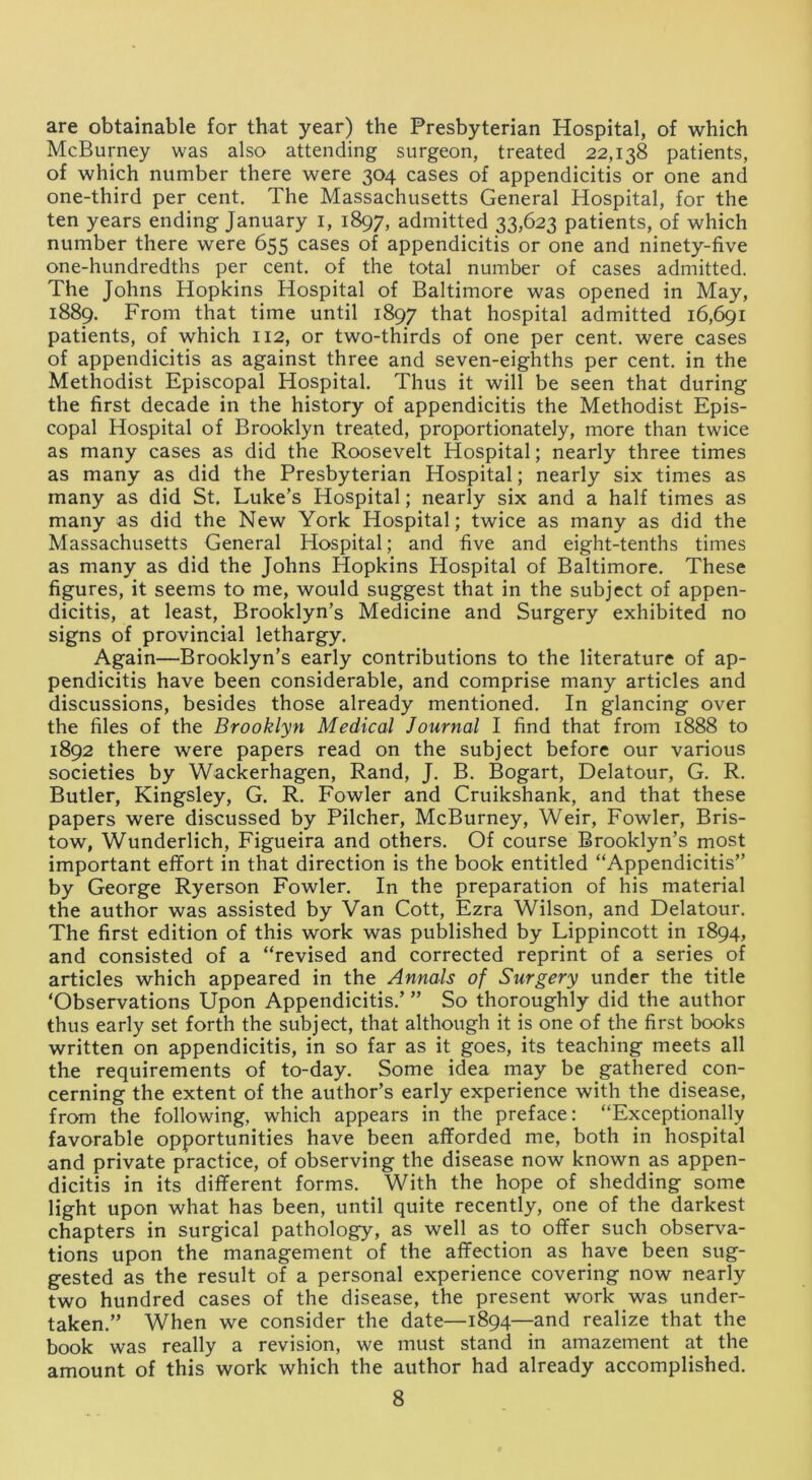 are obtainable for that year) the Presbyterian Hospital, of which McBurney was also attending surgeon, treated 22,138 patients, of which number there were 304 cases of appendicitis or one and one-third per cent. The Massachusetts General Hospital, for the ten years ending January 1, 1897, admitted 33,623 patients, of which number there were 655 cases of appendicitis or one and ninety-five one-hundredths per cent, of the total number of cases admitted. The Johns Hopkins Hospital of Baltimore was opened in May, 1889. From that time until 1897 that hospital admitted 16,691 patients, of which 112, or two-thirds of one per cent, were cases of appendicitis as against three and seven-eighths per cent, in the Methodist Episcopal Hospital. Thus it will be seen that during the first decade in the history of appendicitis the Methodist Epis- copal Hospital of Brooklyn treated, proportionately, more than twice as many cases as did the Roosevelt Hospital; nearly three times as many as did the Presbyterian Hospital; nearly six times as many as did St. Luke’s Hospital; nearly six and a half times as many as did the New York Hospital; twice as many as did the Massachusetts General Hospital; and five and eight-tenths times as many as did the Johns Hopkins Hospital of Baltimore. These figures, it seems to me, would suggest that in the subject of appen- dicitis, at least, Brooklyn’s Medicine and Surgery exhibited no signs of provincial lethargy. Again—Brooklyn’s early contributions to the literature of ap- pendicitis have been considerable, and comprise many articles and discussions, besides those already mentioned. In glancing over the files of the Brooklyn Medical Journal I find that from 1888 to 1892 there were papers read on the subject before our various societies by Wackerhagen, Rand, J. B. Bogart, Delatour, G. R. Butler, Kingsley, G. R. Fowler and Cruikshank, and that these papers were discussed by Pilcher, McBurney, Weir, Fowler, Bris- tow, Wunderlich, Figueira and others. Of course Brooklyn’s most important effort in that direction is the book entitled “Appendicitis” by George Ryerson Fowler. In the preparation of his material the author was assisted by Van Cott, Ezra Wilson, and Delatour. The first edition of this work was published by Lippincott in 1894, and consisted of a “revised and corrected reprint of a series of articles which appeared in the Annals of Surgery under the title ‘Observations Upon Appendicitis.’ ” So thoroughly did the author thus early set forth the subject, that although it is one of the first books written on appendicitis, in so far as it goes, its teaching meets all the requirements of to-day. Some idea may be gathered con- cerning the extent of the author’s early experience with the disease, from the following, which appears in the preface: “Exceptionally favorable opportunities have been afforded me, both in hospital and private practice, of observing the disease now known as appen- dicitis in its different forms. With the hope of shedding some light upon what has been, until quite recently, one of the darkest chapters in surgical pathology, as well as to offer such observa- tions upon the management of the affection as have been sug- gested as the result of a personal experience covering now nearly two hundred cases of the disease, the present work was under- taken.” When we consider the date—1894—and realize that the book was really a revision, we must stand in amazement at the amount of this work which the author had already accomplished.